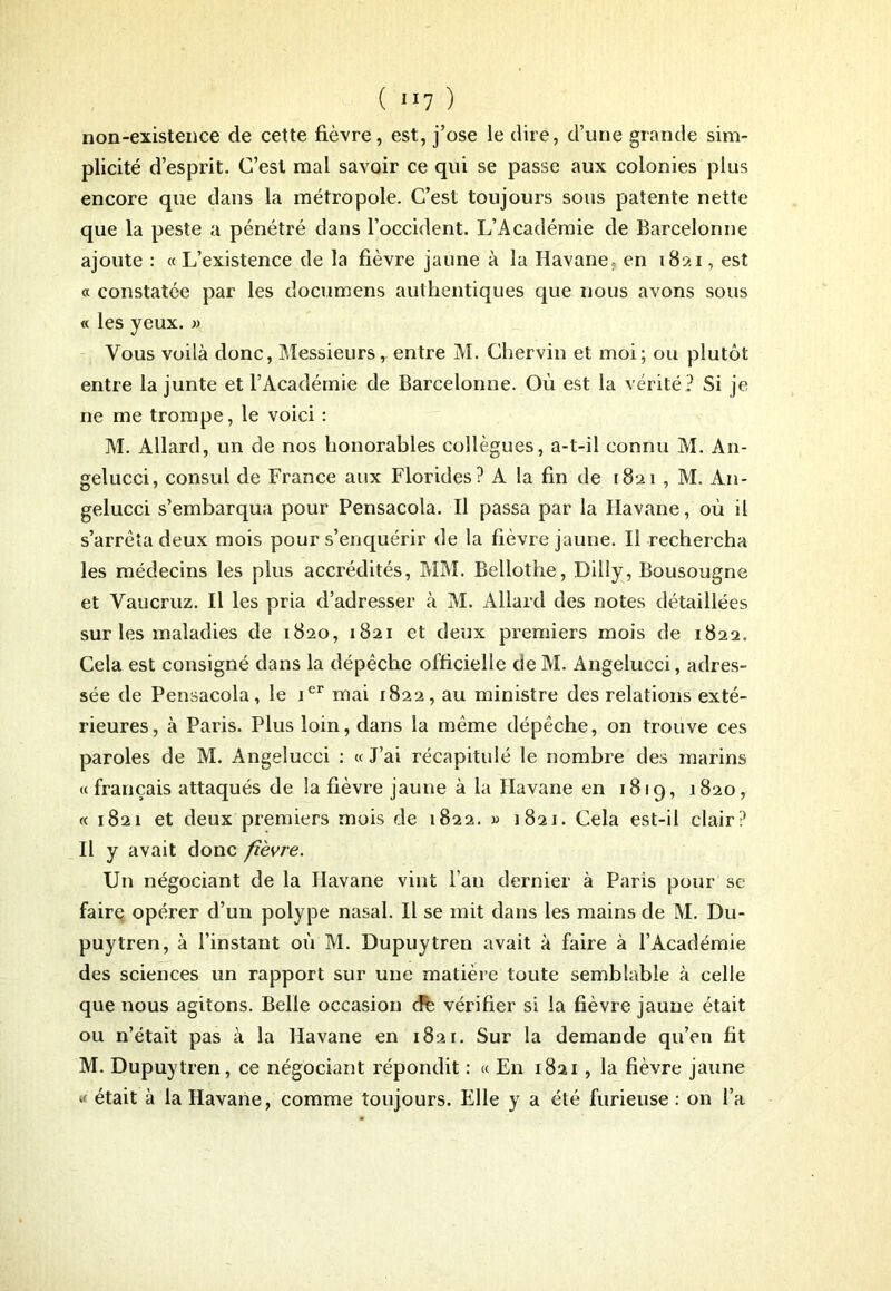 ( ”7 ) non-existence de cette fièvre, est, j’ose le dire, d’une grande sim- plicité d’esprit. C’est mal savoir ce qui se passe aux colonies plus encore que dans la métropole. C’est toujours sous patente nette que la peste a pénétré dans l’occident. L’Académie de Barcelorme ajoute : « L’existence de la fièvre jaune à la Havane, en 1821, est « constatée par les documens authentiques que nous avons sous « les yeux. » Vous voilà donc, Messieurs, entre M. Ghervin et moi; ou plutôt entre la junte et l’Académie de Barcelonne. Où est la vérité? Si je ne me trompe, le voici : M. Allard, un de nos honorables collègues, a-t-il connu M. An- gelucci, consul de France aux Florides? A la fin de 1821 , M. A11- gelucci s’embarqua pour Pensacola. Il passa par la Havane, où il s’arrêta deux mois pour s’enquérir de la fièvre jaune. Il rechercha les médecins les plus accrédités, MM. Bellothe, Dilly, Bousougne et Vaucruz. Il les pria d’adresser à M. Allard des notes détaillées sur les maladies de 1820, 1821 et deux premiers mois de 1822. Cela est consigné dans la dépêche officielle de M. Angelucci, adres- sée de Pensacola, le ier mai 1822, au ministre des relations exté- rieures, à Paris. Plus loin, dans la même dépêche, on trouve ces paroles de M. Angelucci : « J’ai récapitulé le nombre des marins «français attaqués de la fièvre jaune à la Havane en 1819, 1820, « 1821 et deux premiers mois de 1822. » 1821. Cela est-il clair ? Il y avait donc fièvre. Un négociant de la Havane vint l’an dernier à Paris pour se faire opérer d’un polype nasal. Il se mit dans les mains de M. Du- puytren, à l’instant où M. Dupuytren avait à faire à l’Académie des sciences un rapport sur une matière toute semblable à celle que nous agitons. Belle occasion cFe vérifier si la fièvre jaune était ou n’était pas à la Havane en 1821. Sur la demande qu’en fit M. Dupuytren, ce négociant répondit : « En 1821, la fièvre jaune « était à la Havane, comme toujours. Elle y a été furieuse : on l’a