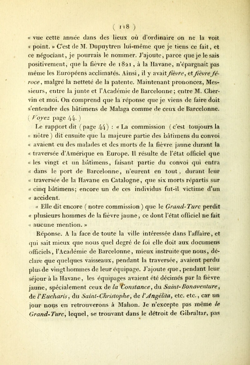 ( ) « vue cette année dans des lieux où d’ordinaire on ne la voit et point. » C’est de M. Dupuytren lui-même que je tiens ce fait, et ce négociant, je pourrais le nommer. J’ajoute, parce que je lésais positivement, que la fièvre de 1821, à la Havane, n’épargnait pas même les Européens acclimatés. Ainsi, il y avait fièvre, et fièvre Jè- roce, malgré la netteté de la patente. Maintenant prononcez, Mes- sieurs, entre la junte et l’Académie de Barcelonne; entre M. Cher- vin et moi. On comprend que la réponse que je viens de faire doit s’entendre des bâtimens de Malaga comme de ceux de Barcelonne. ( Voyez page 44- ) Le rapport dit (page 44) : «La commission (c’est toujours la cc nôtre) dit ensuite que la majeure partie des bâtimens du convoi <c avaient eu des malades et des morts de la fièvre jaune durant la <c traversée d’Amérique en Europe. Il résulte de l’état officiel que « les vingt et un bâtimens, faisant partie du convoi qui entra « dans le port de Barcelonne, n’eurent en tout, durant leur cc traversée de la Havane en Catalogne, que six morts répartis sur « cinq bâtimens; encore un de ces individus fut-il victime d’un cc accident. <c Elle dit encore ( notre commission) que le Grancl-Turc perdit « plusieurs hommes de la fièvre jaune, ce dont l’état officiel ne fait ce aucune mention. » Réponse. À la face de toute la ville intéressée dans l’affaire, et qui sait mieux que nous quel degré de foi elle doit aux documens officiels, l’Académie de Barcelonne, mieux instruite que nous, dé- clare que quelques vaisseaux, pendant la traversée, avaient perdu plus de vingt hommes de leur équipage. J’ajoute que, pendant leur séjour à la Havane, les équipages avaient été décimés par la fièvre jaune, spécialement ceux de la Constance, du Saint-Bonaventure, de VEucharis, du Saint-Christophe, de l’Angélila, etc. etc., car un jour nous en retrouverons à Mahon. Je n’excepte pas même le Grand-Turc, lequel, se trouvant dans le détroit de Gibraltar, pas