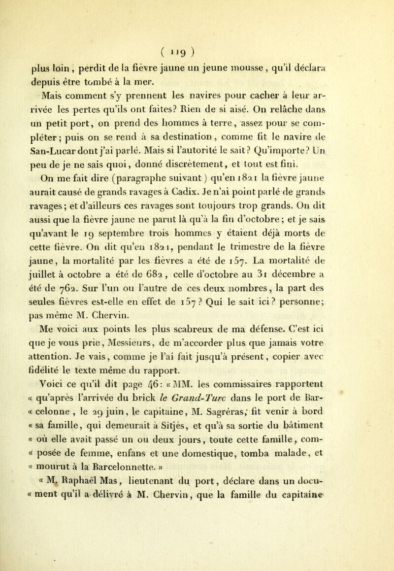 ( 9 ) plus loin , perdit de la fièvre jaune un jeune mousse , qu’il déclara depuis être tombé à la mer. Mais comment s’y prennent les navires pour cacher à leur ar- rivée les pertes qu’ils ont faites? Rien de si aisé. On relâche dans un petit port, on prend des hommes à terre, assez pour se com- pléter; puis on se rend à sa destination, comme fit le navire de San-Lucar dont j’ai parlé. Mais si l’autorité le sait? Qu’importe? Un peu de je ne sais quoi, donné discrètement, et tout est fini. On me fait dire (paragraphe suivant ) qu’en 1821 la fièvre jaune aurait causé de grands ravages à Cadix. Je n’ai point parlé de grands ravages ; et d’ailleurs ces ravages sont toujours trop grands. O11 dit aussi que la fièvre jaune ne parut là qu’à la fin d’octobre ; et je sais qu’avant le 19 septembre trois hommes y étaient déjà morts de cette fièvre. On dit qu’en 1821, pendant le trimestre de la fièvre jaune, la mortalité par les fièvres a été de iS']. La mortalité de juillet à octobre a été de 682, celle d’octobre au 3i décembre a été de 762. Sur l’un ou l’autre de ces deux nombres, la part des seules fièvres est-elle en effet de 157 ? Qui le sait ici? personne; pas même M. Chervin. Me voici aux points les plus scabreux de ma défense. C’est ici que je vous prie, Messieurs, de m’accorder plus que jamais votre attention. Je vais, comme je l’ai fait jusqu’à présent, copier avec fidélité le texte même du rapport. Voici ce qu’il dit page ^6 : «MM. les commissaires rapportent « qu’après l’arrivée du brick le Grand-Turc dans le port de Bar- « cetonne , le 29 juin, le capitaine, M. Sagréras,* fit venir à bord « sa famille, qui demeurait à Sitjès, et qu’à sa sortie du bâtiment « où elle avait passé un ou deux jours, toute cette famille, com- « posée de femme, enfans et une domestique, tomba malade, et « mourut à la Barcelonnette. » « M. Raphaël Mas, lieutenant du port, déclare dans un docu- « ment qu’il a délivré à M. Chervin, que la famille du capitaine