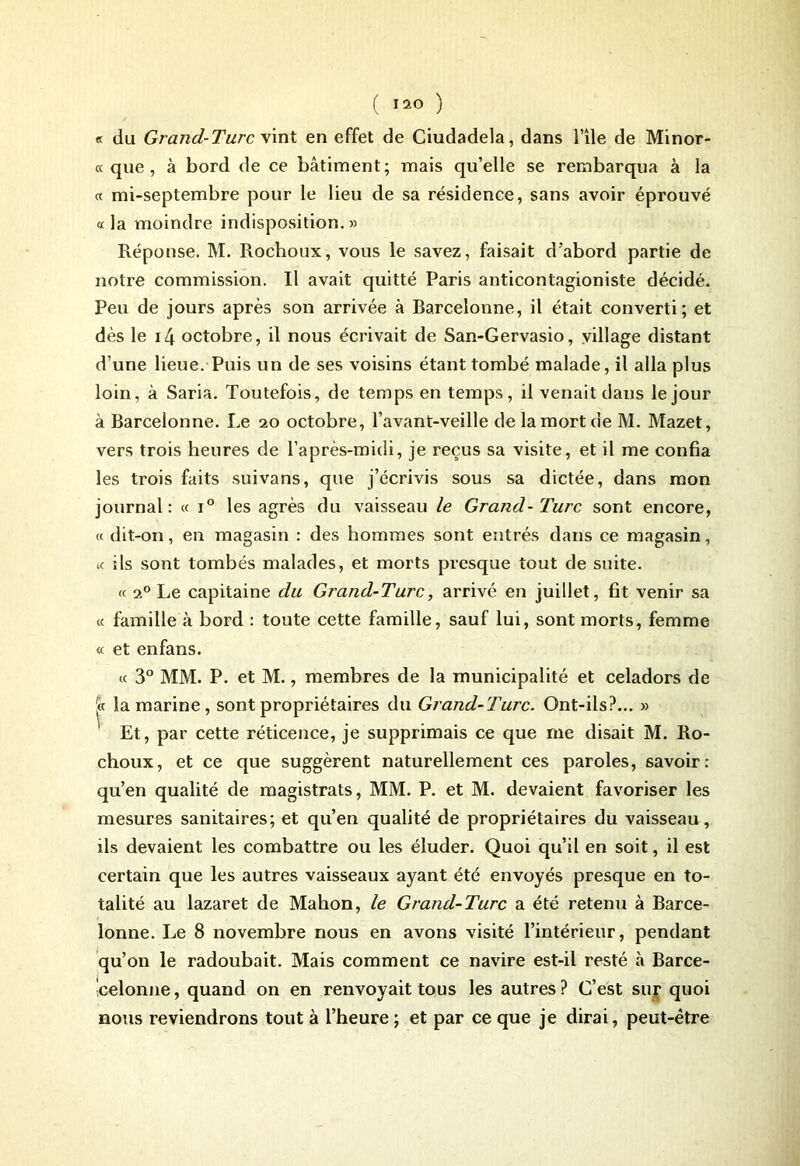 « du Grand-Turc vint en effet de Ciudadela, dans File de Minor- « que, à bord de ce bâtiment; mais qu’elle se rembarqua à la « mi-septembre pour le lieu de sa résidence, sans avoir éprouvé « la moindre indisposition.» Réponse. M. Rocboux, vous le savez, faisait d’abord partie de notre commission. Il avait quitté Paris anticontagioniste décidé. Peu de jours après son arrivée à Barcelonne, il était converti; et dès le i4 octobre, il nous écrivait de San-Gervasio, village distant d’une lieue. Puis un de ses voisins étant tombé malade, il alla plus loin, à Saria. Toutefois, de temps en temps, il venait dans le jour à Barcelonne. Le 20 octobre, l’avant-veille de la mort de M. Mazet, vers trois heures de l’après-midi, je reçus sa visite, et il me confia les trois faits suivans, que j’écrivis sous sa dictée, dans mon journal: « i° les agrès du vaisseau le Grand-Turc sont encore, « dit-on, en magasin : des hommes sont entrés dans ce magasin, te ils sont tombés malades, et morts presque tout de suite. « 20 Le capitaine du Grand-Turc, arrivé en juillet, fit venir sa « famille à bord : toute cette famille, sauf lui, sont morts, femme « et enfans. « 3° MM. P. et M., membres de la municipalité et celadors de la marine, sont propriétaires du Grand-Turc. Ont-ils?... » Et, par cette réticence, je supprimais ce que me disait M. Ro- choux, et ce que suggèrent naturellement ces paroles, savoir: qu’en qualité de magistrats, MM. P. et M. devaient favoriser les mesures sanitaires; et qu’en qualité de propriétaires du vaisseau, ils devaient les combattre ou les éluder. Quoi qu’il en soit, il est certain que les autres vaisseaux ayant été envoyés presque en to- talité au lazaret de Mahon, le Grand-Turc a été retenu à Barce- lonne. Le 8 novembre nous en avons visité l’intérieur, pendant qu’on le radoubait. Mais comment ce navire est-il resté à Barce- celonne, quand on en renvoyait tous les autres? C’est sur quoi nous reviendrons tout à l’heure ; et par ce que je dirai, peut-être