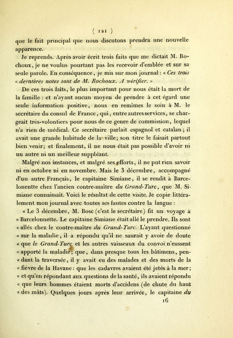 ( ) que le fait principal que nous discutons prendra une nouvelle apparence. Je reprends. Après avoir écrit trois faits que me dictait M. Ro- choux,je ne voulus pourtant pas les recevoir d’emblée et sur sa seule parole. En conséquence, je mis sur mon journal : « Ces trois « dernières notes sont de M. Rochoux. A vérifier. » De ces trois faits, le plus important pour nous était la mort de la famille : et n’ayant aucun moyen de prendre à cet égard une seule information positive, nous en remîmes le soin à M. le secrétaire du consul de France, qui, entre autres services, se char- geait très-volontiers pour nous de ce genre de commission, lequel n’a rien de médical. Ce secrétaire parlait espagnol et catalan; il avait une grande habitude de la ville; son titre le faisait partout bien venir; et finalement, il ne nous était pas possible d’avoir ni un autre ni un meilleur suppléant. Malgré nos instances, et malgré ses efforts, il ne put rien savoir ni en octobre ni en novembre. Mais le 3 décembre, accompagné d’un autre Français, le capitaine Simiane, il se rendit à Barce- lonentte chez l’ancien contre-maître du Grand-Turc, que M. Si- miane connaissait. Voici le résultat de cette visite. Je copie littéra- lement mon journal avec toutes ses fautes contre la langue : « Le 3 décembre, M. Bosc (c’est le secrétaire) fit un voyage à « Barcelonnette. Le capitaine Simiane était allé le prendre. Ils sont «allés chez le contremaître du Grand-Turc. L’ayant questionné « sur la maladie, il a répondu qu’il ne saurait y avoir de doute « que le Grand-Turc et les autres vaisseaux du convoi n’eussent « apporté la maladie ; que, dans presque tous les bâtimens, pen- « dant la traversée, il y avait eu des malades et des morts de la « fièvre de la Havane : que les cadavres avaient été jetés à la mer; « et qu’en répondant aux questions delà santé, ils avaient répondu « que leurs hommes étaient morts d’accidens (de chute du haut « des mâts). Quelques jours après leur arrivée, le capitaine^ 16