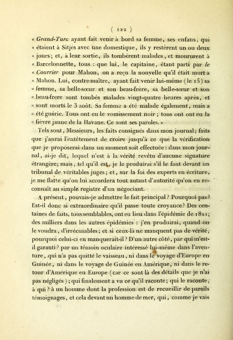 « Grand-Turc ayant fait venir à bord sa femme, ses enfans, qui « étaient à Sitjès avec une domestique, ils y restèrent un ou deux « jours; et, à leur sortie, ils tombèrent malades , et moururent à «Barcelonnette, tous : que lui, le capitaine, étant parti par le « Courrier pour Malion, on a reçu la nouvelle qu’il était mort à « Mahon. Lui, contre maître, ayant fait venir lui-mème (le io) sa « femme, sa belle-sœur et son beau-frère, sa belle-sœur et son « beau-frere sont tombés malades vingt-quatre heures après, et « sont morté le 3 août. Sa femme a été malade également, mais a « été guérie. Tous ont eu le vomissement noir ; tous ont ont eu la « fièvre jaune de la Havane. Ce sont ses paroles. » Tels sont, Messieurs, les faits consignés dans mon journal; faits que j’aurai l’entêtement de croire jusqu’à ce que la vérification que je proposerai dans un moment soit effectuée : dans mon jour- nal, ai-je dit, lequel n’est à la vérité revêtu d’aucune signature étrangère; mais, tel qu’il est,, je le produirai s’il le faut devant un tribunal de véritables juges ; et, sur la foi des experts en écriture, je me flatte qu’on lui accordera tout autant d’autorité qu’on en re- connaît au simple registre d’un négociant. A présent, pouvais-je admettre le fait principal? Pourquoi pas? Est-il donc si extraordinaire qu’il passe toute croyance? Des cen- taines de faits, tous semblables, ont eu lieu dans l’épidémie de 1821; des milliers dans les autres épidémies : j’en produirai, quand on le voudra, d’irrécusables; et si ceux-là ne manquent pas de vérité, pourquoi celui-ci en manqueraitdl ? D’un autre côté, par qui m’est- il garanti ? par un témoin oculaire intéressé lui-même dans l’aven- ture , qui n’a pas quitté le vaisseau, ni dans le voyage d’Europe en Guinée, ni dans le voyage de Guinée en Amérique, ni dans le re- tour d’Amérique en Europe (car ce sont là des détails que je n’ai pas négligés ) ; qui finalement a vu ce qu’il raconte; qui le raconte, à qui ? à un homme dont la profession est de recueillir de pareils témoignages, et cela devant un homme de mer, qui, comme je vais