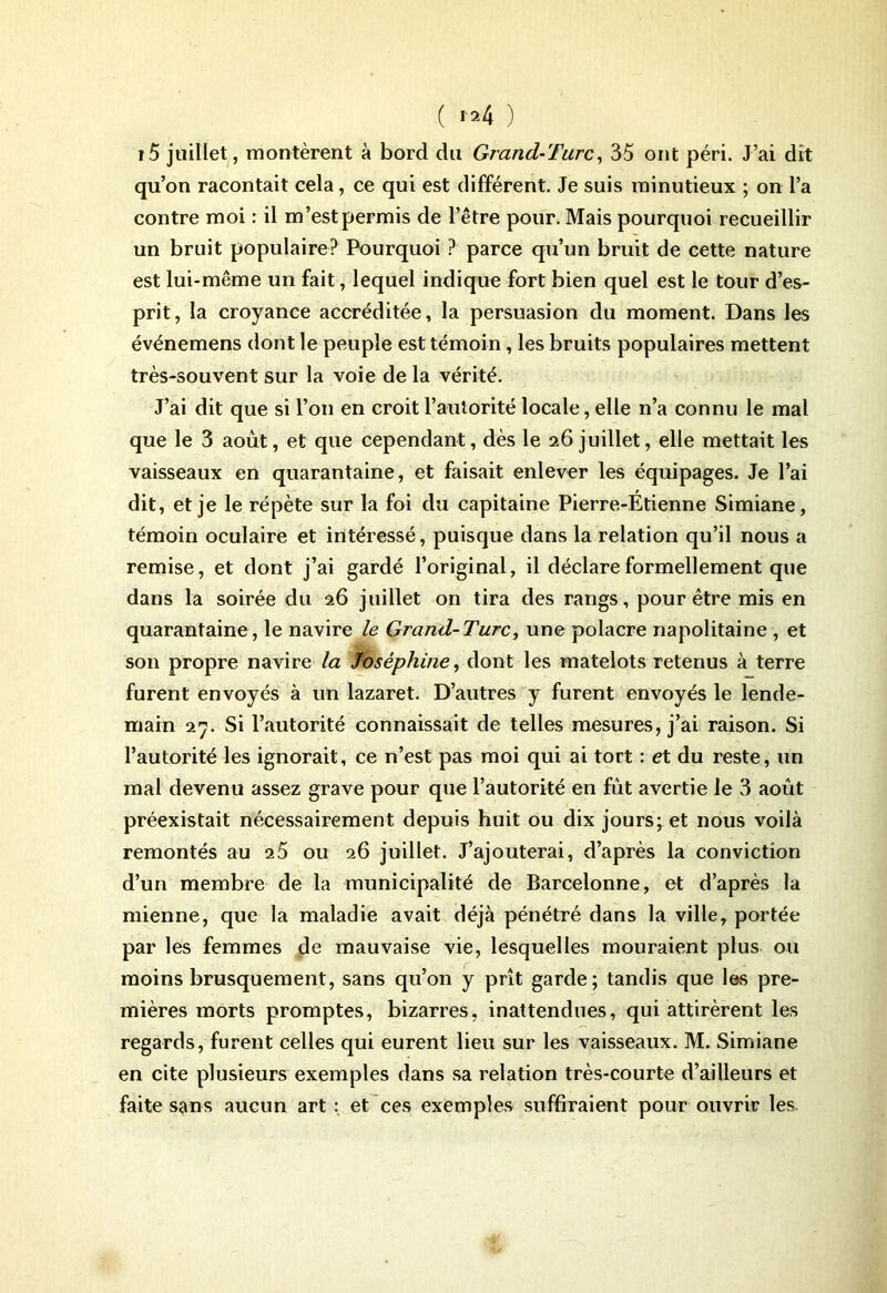 i5 juillet, montèrent à bord du Grand-Turc, 35 ont péri. J’ai dit qu’on racontait cela, ce qui est différent. Je suis minutieux ; on l’a contre moi : il m’est permis de l’être pour. Mais pourquoi recueillir un bruit populaire? Pourquoi ? parce qu’un bruit de cette nature est lui-même un fait, lequel indique fort bien quel est le tour d’es- prit, la croyance accréditée, la persuasion du moment. Dans les événemens dont le peuple est témoin, les bruits populaires mettent très-souvent sur la voie de la vérité. J’ai dit que si l’on en croit l’autorité locale, elle n’a connu le mal que le 3 août, et que cependant, dès le 26 juillet, elle mettait les vaisseaux en quarantaine, et faisait enlever les équipages. Je l’ai dit, et je le répète sur la foi du capitaine Pierre-Étienne Simiane, témoin oculaire et intéressé, puisque dans la relation qu’il nous a remise, et dont j’ai gardé l’original, il déclare formellement que dans la soirée du 26 juillet on tira des rangs, pour être mis en quarantaine, le navire le Grand-Turc, une polacre napolitaine , et son propre navire la Joséphine, dont les matelots retenus à terre furent envoyés à un lazaret. D’autres y furent envoyés le lende- main 27. Si l’autorité connaissait de telles mesures, j’ai raison. Si l’autorité les ignorait, ce n’est pas moi qui ai tort : et du reste, un mal devenu assez grave pour que l’autorité en fût avertie le 3 août préexistait nécessairement depuis huit ou dix jours; et nous voilà remontés au 25 ou 26 juillet. J’ajouterai, d’après la conviction d’un membre de la municipalité de Barcelonne, et d’après la mienne, que la maladie avait déjà pénétré dans la ville, portée par les femmes de mauvaise vie, lesquelles mouraient plus ou moins brusquement, sans qu’on y prît garde; tandis que les pre- mières morts promptes, bizarres, inattendues, qui attirèrent les regards, furent celles qui eurent lieu sur les vaisseaux. M. Simiane en cite plusieurs exemples dans sa relation très-courte d’ailleurs et faite sans aucun art : et ces exemples suffiraient pour ouvrir les