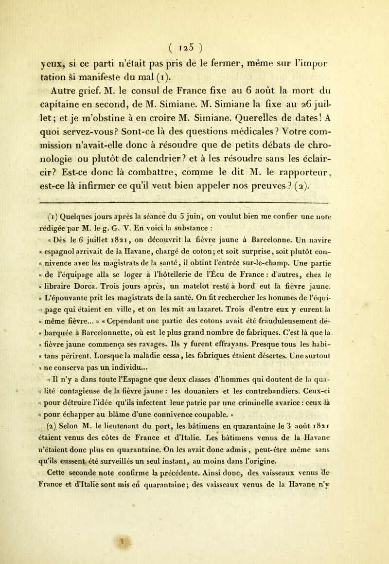 ( i»5 ) yeux, si ce parti n’était pas pris de le fermer, même sur l’impor tation si manifeste du mal (i). Autre grief. M. le consul de France fixe au 6 août la mort du capitaine en second, de M. Simiane. M. Simiane la fixe au 26 juil- let; et je m’obstine à en croire M. Simiane. Querelles de dates! A quoi servez-vous? Sont-ce là des questions médicales? Votre com- mission n’avait-elle donc à résoudre que de petits débats de chro- nologie ou plutôt de calendrier? et à les résoudre sans les éclair- cir? FjSt-ce donc là combattre, comme le dit M. le rapporteur, est-ce là infirmer ce qu’il veut bien appeler nos preuves ? (2). (1) Quelques jours après la séance du 5 juin, on voulut bien me confier une note rédigée par M. le g. G. V. En voici la substance : «Dès le 6 juillet 1821, on découvrit la fièvre jaune à Barcelonne. En navire « espagnol arrivait de la Havane, chargé de coton; et soit surprise, soit plutôt con- « nivence avec les magistrats de la santé, il obtint l’entrée sur-le-champ. Une partie « de l’équipage alla se loger à l’hôtellerie de l’Écu de France : d’autres, chez le « libraire Dorca. Trois jours après, un matelot reste à bord eut la fièvre jaune. « L’épouvante prit les magistrats de la santé. On fit rechercher les hommes de l’équi- « page qui étaient en ville, et on les mit au lazaret. Trois d’entre eux y eurent la « même fièvre... » « Cependant une partie des cotons avait été frauduleusement dé- « barquée à Barcelonnette, où est le plus grand nombre de fabriques. C’est, là que la « fièvre jaune commença ses ravages. Ils y furent effrayans. Presque tous les habi- « tans périrent. Lorsque la maladie cessa, les fabriques étaient désertes. Une surtout « ne conserva pas un individu... « Il n’y a dans toute l’Espagne que deux classes d’hommes qui doutent de la qua- « lité contagieuse de la fièvre jaune : les douaniers et les contrebandiers. Ceux-ci « pour détruire l’idée qu’ils infectent leur patrie par une criminelle avarice : ceux-là « pour échapper au blâme d’une connivence coupable. » (2) Selon M. le lieutenant du port, les bâtimens en quarantaine le i août 1821 étaient venus des côtes de France et d’Italie. Les bâtimens venus de la Havane n’étaient donc plus en quarantaine. On les avait donc admis , peut-être même sans qu’ils eussent été surveillés un seul instant, au moins dans l’origine. Cette seconde note confirme la précédente. Ainsi donc, des vaisseaux venus de France et d’Italie sont mis en quarantaine; des vaisseaux venus de la Havane n’y