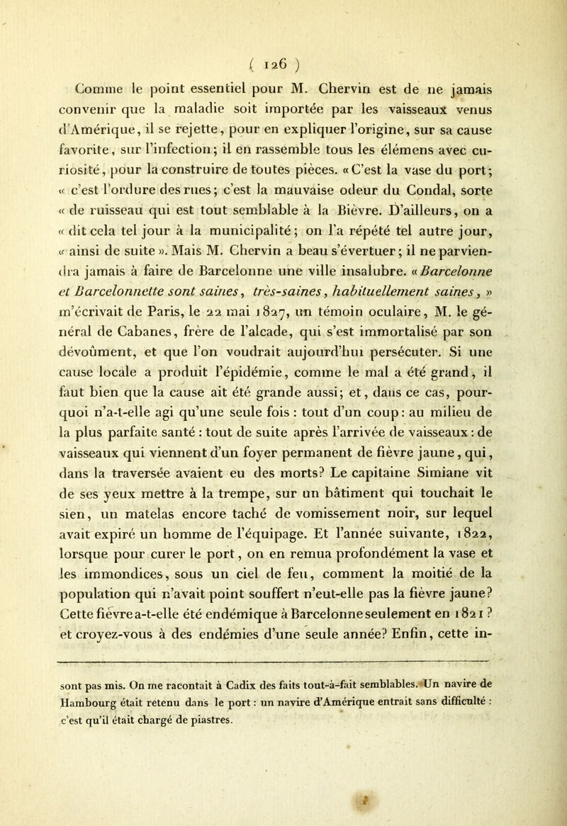 Comme le point essentiel pour M. Chervin est de 11e jamais convenir que la maladie soit importée par les vaisseaux venus (1 Amérique, il se rejette, pour en expliquer l’origine, sur sa cause favorite, sur l’infection; il en rassemble tous les élémens avec cu- riosité, pour la construire de toutes pièces. «C’est la vase du port; « c’est l’ordure des rues; c’est la mauvaise odeur du Condal, sorte « de ruisseau qui est tout semblable à la Bièvre. D’ailleurs, on a « dit cela tel jour à la municipalité; on l’a répété tel autre jour, « ainsi de suite ». Mais M. Chervin a beau s’évertuer ; il ne parvien- dra jamais à faire de Barcelonne une ville insalubre. « Barcelonne et Barcelonnette sont saines, très-saines, habituellement saines, » m’écrivait de Paris, le 22 mai J827, un témoin oculaire, M. le gé- néral de Cabanes, frère de l’alcade, qui s’est immortalisé par son dévoûment, et que l’on voudrait aujourd’hui persécuter. Si une cause locale a produit l’épidémie, comme le mal a été grand, il faut bien que la cause ait été grande aussi; et, dans ce cas, pour- quoi n’a-t-elle agi qu’une seule fois : tout d’un coup: au milieu de la plus parfaite santé : tout de suite après l’arrivée de vaisseaux : de vaisseaux qui viennent d’un foyer permanent de fièvre jaune, qui, dans la traversée avaient eu des morts? Le capitaine Simiane vit de ses yeux mettre à la trempe, sur un bâtiment qui touchait le sien, un matelas encore taché de vomissement noir, sur lequel avait expiré un homme de l’équipage. Et l’année suivante, 1822, lorsque pour curer le port, on en remua profondément la vase et les immondices, sous un ciel de feu, comment la moitié de la population qui n’avait point souffert n’eut-elle pas la fièvre jaune? Cette fièvre a-t-elle été endémique à Barcelonne seulement en 1821 ? et croyez-vous à des endémies d’une seule année? Enfin, cette in- sont pas mis. On me racontait à Cadix des faits tout-à-fait semblables. Un navire de Hambourg était retenu dans le port : un navire d’Amérique entrait sans difficulté : c’est qu’il était chargé de piastres.