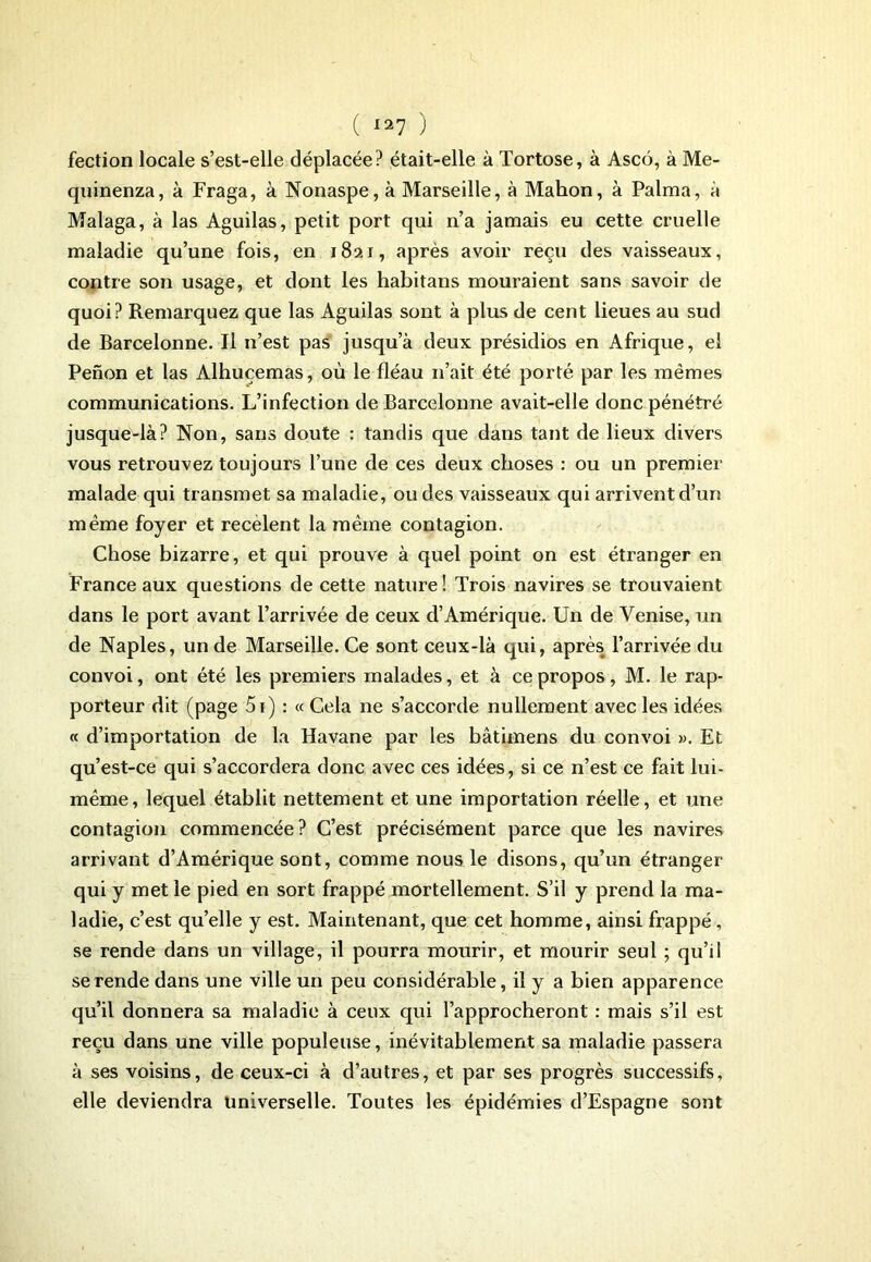 fection locale s’est-elle déplacée? était-elle à Tortose, à Ascô, à Me- quinenza, à Fraga, à Nonaspe, à Marseille, à Mahon, à Palma, à Malaga, à las Aguilas, petit port qui n’a jamais eu cette cruelle maladie qu’une fois, en 1821, après avoir reçu des vaisseaux, contre son usage, et dont les habitans mouraient sans savoir de quoi? Remarquez que las Aguilas sont à plus de cent lieues au sud de Barcelonne. Il n’est pas jusqu’à deux présidios en Afrique, el Penon et las Alhuçemas, où le fléau n’ait été porté par les mêmes communications. L’infection de Barcelonne avait-elle donc pénétré jusque-là? Non, sans doute : tandis que dans tant de lieux divers vous retrouvez toujours l’une de ces deux choses : ou un premier malade qui transmet sa maladie, ou des vaisseaux qui arrivent d’un même foyer et recèlent la même contagion. Chose bizarre, et qui prouve à quel point on est étranger en France aux questions de cette nature ! Trois navires se trouvaient dans le port avant l’arrivée de ceux d’Amérique. Un de Venise, un de Naples, un de Marseille. Ce sont ceux-là qui, après l’arrivée du convoi, ont été les premiers malades, et à ce propos, M. le rap- porteur dit (page 5i) : « Cela ne s’accorde nullement avec les idées « d’importation de la Havane par les bâtimens du convoi ». Et qu’est-ce qui s’accordera donc avec ces idées, si ce n’est ce fait lui- même, lequel établit nettement et une importation réelle, et une contagion commencée? C’est précisément parce que les navires arrivant d’Amérique sont, comme nous le disons, qu’un étranger qui y met le pied en sort frappé mortellement. S’il y prend la ma- ladie, c’est qu’elle y est. Maintenant, que cet homme, ainsi frappé, se rende dans un village, il pourra mourir, et mourir seul ; qu’il se rende dans une ville un peu considérable, il y a bien apparence qu’il donnera sa maladie à ceux qui l’approcheront : mais s’il est reçu dans une ville populeuse, inévitablement sa maladie passera à ses voisins, de ceux-ci à d’autres, et par ses progrès successifs, elle deviendra Universelle. Toutes les épidémies d’Espagne sont