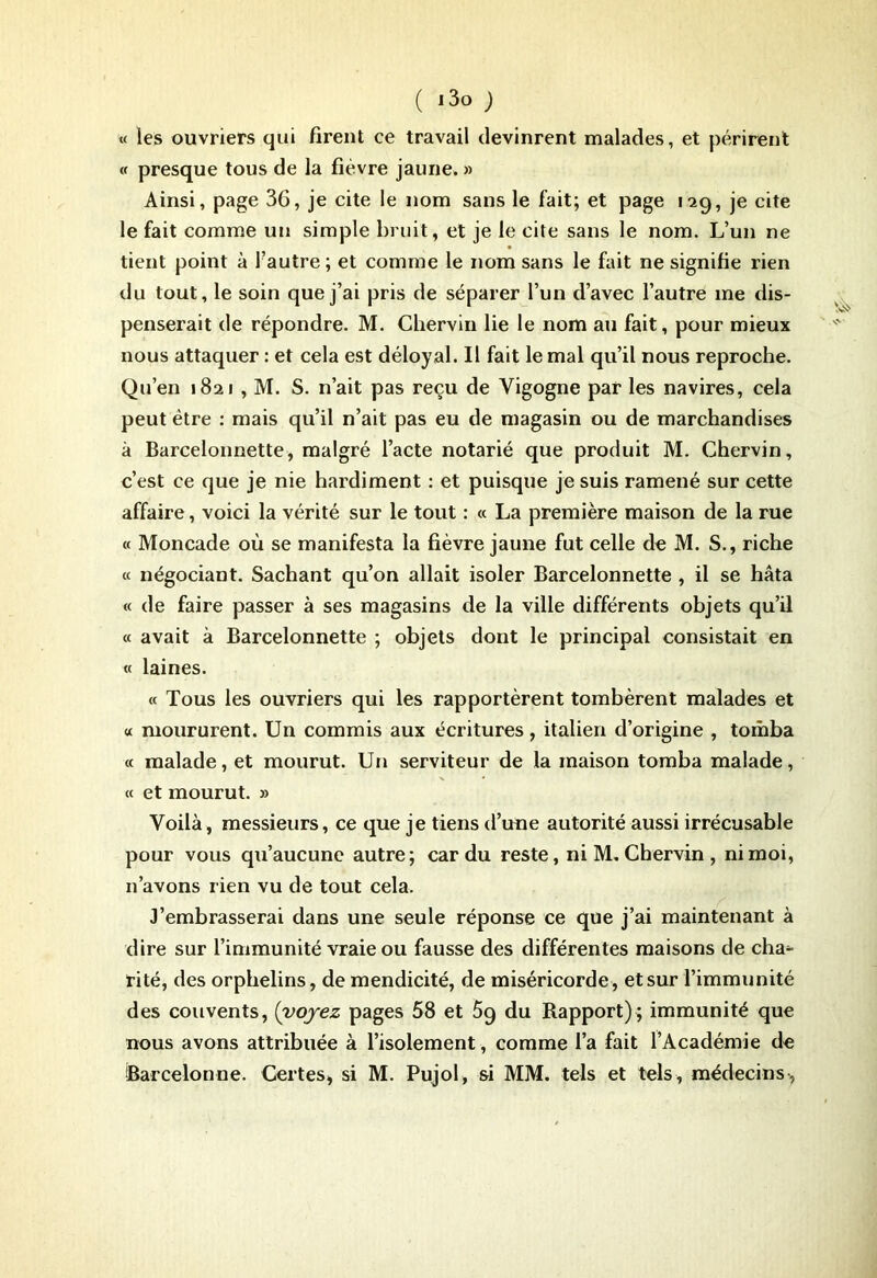« les ouvriers qui firent ce travail devinrent malades, et périrent cf presque tous de la fièvre jaune. » Ainsi, page 36, je cite le nom sans le fait; et page 129, je cite le fait comme un simple bruit, et je le cite sans le nom. L’un ne tient point à Fautre; et comme le nom sans le fait ne signifie rien du tout, le soin que j’ai pris de séparer l’un d’avec l’autre me dis- penserait de répondre. M. Chervin lie le nom au fait, pour mieux nous attaquer : et cela est déloyal. Il fait le mal qu’il nous reproche. Qu’en 1821 , M. S. n’ait pas reçu de Vigogne par les navires, cela peut être : mais qu’il n’ait pas eu de magasin ou de marchandises à Barcelonnette, malgré l’acte notarié que produit M. Chervin, c’est ce que je nie hardiment : et puisque je suis ramené sur cette affaire, voici la vérité sur le tout : « La première maison de la rue <c Moncade où se manifesta la fièvre jaune fut celle de M. S., riche « négociant. Sachant qu’on allait isoler Barcelonnette , il se hâta « de faire passer à ses magasins de la ville différents objets qu’il « avait à Barcelonnette ; objets dont le principal consistait en cc laines. « Tous les ouvriers qui les rapportèrent tombèrent malades et « moururent. Un commis aux écritures, italien d’origine , tomba cc malade, et mourut. Un serviteur de la maison tomba malade, ec et mourut. » Voilà, messieurs, ce que je tiens d’une autorité aussi irrécusable pour vous qu’aucune autre; car du reste, ni M, Chervin , ni moi, n’avons rien vu de tout cela. J’embrasserai dans une seule réponse ce que j’ai maintenant à dire sur l’immunité vraie ou fausse des différentes maisons de cha- rité, des orphelins, de mendicité, de miséricorde, et sur l’immunité des couvents, (voyez pages 58 et 5q du Rapport) ; immunité que nous avons attribuée à l’isolement, comme l’a fait l’Académie de iBarcelonne. Certes, si M. Pujol, si MM. tels et tels, médecins,