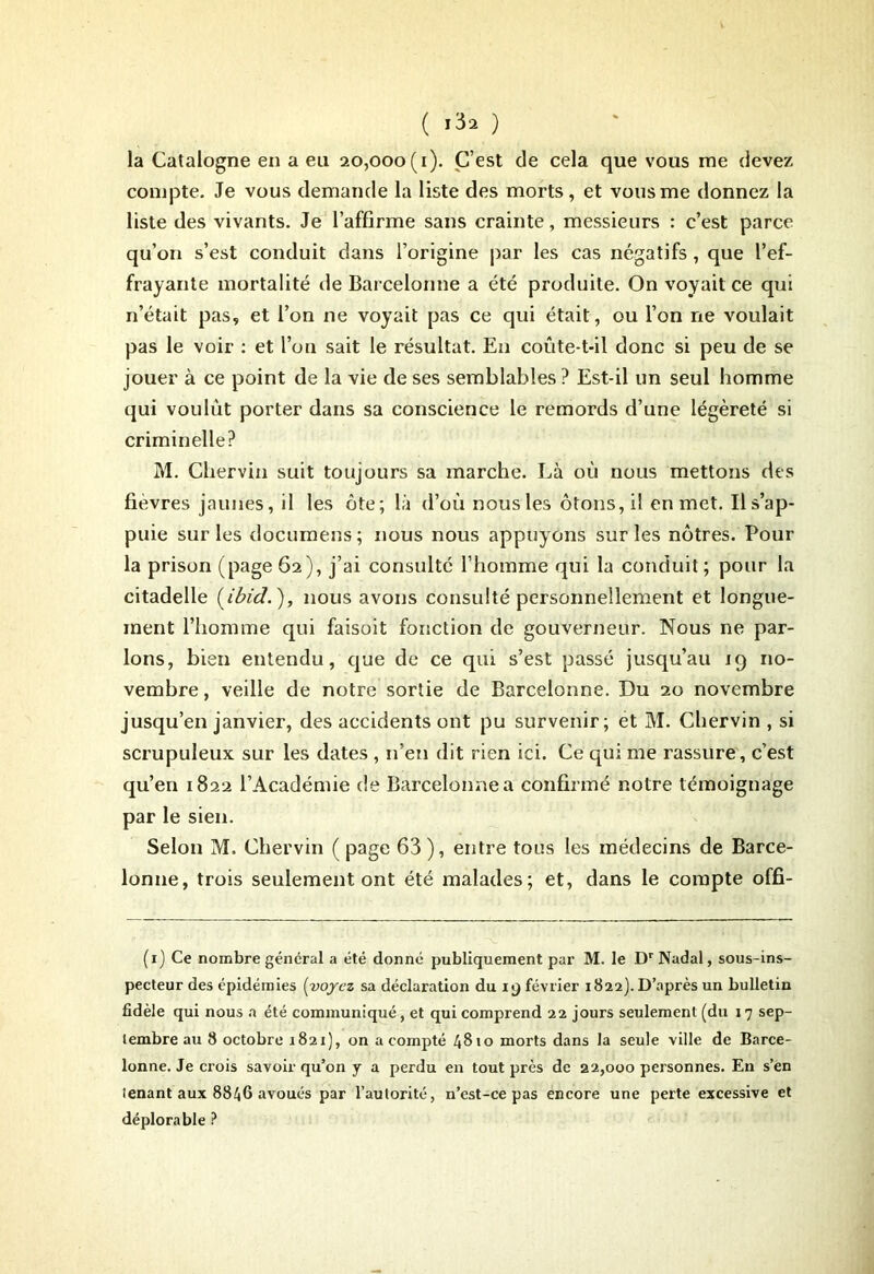 ( ) la Catalogne en a eu 20,000(1). C’est de cela que vous me devez compte. Je vous demande la liste des morts, et vous me donnez la liste des vivants. Je l’affirme sans crainte, messieurs : c’est parce qu’on s’est conduit dans l’origine par les cas négatifs , que l’ef- frayante mortalité île Barcelonne a été produite. On voyait ce qui n’était pas, et l’on ne voyait pas ce qui était, ou l’on ne voulait pas le voir : et l’on sait le résultat. En coûte-t-il donc si peu de se jouer à ce point de la vie de ses semblables ? Est-il un seul homme qui voulût porter dans sa conscience le remords d’une légèreté si criminelle? M. Chervin suit toujours sa marche. Là oû nous mettons des fievres jaunes, il les ôte; là d’où nous les ôtons, il en met. Ils’ap- puie sur les documens; nous nous appuyons sur les nôtres. Pour la prison (page 62), j’ai consulté l’homme qui la conduit ; pour la citadelle (ibid. ), nous avons consulté personnellement et longue- ment l’homme qui faisoit fonction de gouverneur. Nous ne par- lons, bien entendu, que de ce qui s’est passé jusqu’au 19 no- vembre , veille de notre sortie de Barcelonne. Du 20 novembre jusqu’en janvier, des accidents ont pu survenir; et M. Chervin , si scrupuleux sur les dates , n’en dit rien ici. Ce qui me rassure, c’est qu’en 1822 l’Académie de Barcelonne a confirmé notre témoignage par le sien. Selon M. Chervin ( page 63 ), entre tous les médecins de Barce- lonne, trois seulement ont été malades; et, dans le compte offi- (x) Ce nombre général a été donné publiquement par M. le DrNadal, sous-ins- pecteur des épidémies (voyez sa déclaration du 19 février 1822). D’après un bulletin fidèle qui nous a été communiqué, et qui comprend 22 jours seulement (du 17 sep- tembre au 8 octobre 1821), on acompte 48*0 morts dans la seule ville de Barce- lonne. Je ciois savoir qu’on y a perdu en tout près de 22,000 personnes. En s’en tenant aux 8846 avoués par l’autorité, n’est-ce pas encore une perte excessive et déplorable ?