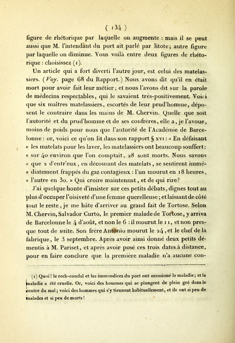 figure de rhétorique par laquelle on augmente : mais il se peut aussi que M. l’intendant du port ait parlé par litote; autre figure par laquelle on diminue. Vous voilà entre deux figures de rhéto- rique : choisissez (i). Un article qui a fort diverti l’autre jour, est celui des matelas- siers. (Voy. page 68 du Rapport.) Nous avons dit qu’il en était mort pour avoir fait leur métier; et nous l’avons dit sur la parole de médecins respectables, qui le savaient très-positivement. Voici que six maîtres matelassiers, escortés de leur prud’homme, dépo- sent le contraire dans les mains de M. Chervin. Quelle que soit l’autorité et du prud’homme et de ses confrères, elle a, je l’avoue, moins de poids pour nous que l’autorité de l’Académie de Barce- loune : or, voici ce qu’on lit dans son rapport § xvi : « En défaisant « les matelats pour les laver, les matelassiers ont beaucoup souffert : « sur 4o environ que l’on comptait, 28 sont morts. Nous savons « que 2 d’entr’eux , en décousant des matelats, se sentirent immé- « diatement frappés du gaz contagieux : l’un mourut en 18 heures, « l’autre en 3o. » Qui croire maintenant, et de qui rire? J’ai quelque honte d’insister sur ces petits débats, dignes tout au plus d’occuper l’oisiveté d’une femme querelleuse ; et laissant de côté tout le reste, je me hâte d’arriver au grand fait de Tortose. Selon M. Chervin, Salvador Curto, le premier malade de Tortose, y arriva de Barcelonne le 4 d’août, et non le 6 : il mourut le 11, et non pres- que tout de suite. Son frère Antonio mourut le 24, et le chef de la fabrique, le 3 septembre. Après avoir ainsi donné deux petits dé- mentis à M. Pariset, et après avoir posé ces trois dates à distance, pour en faire conclure que la première maladie n’a aucune con- (1) Quoi ! le rech-condal et les immondices du port ont occasioné la maladie; et la ^naladie a été cruelle. Or, voici des hommes qui se plongent de plein gré dans le centre du mal ; voici des hommes qui s’y tiennent habituellement, et ils ont si peu de malades et si peu de morts !