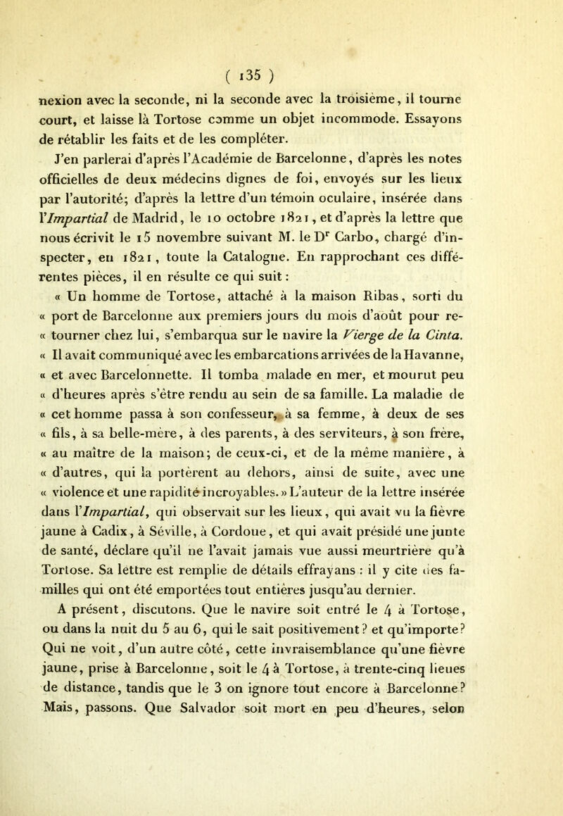 ( <35 ) nexion avec la seconde, ni la seconde avec la troisième, il tourne court, et laisse là Tortose comme un objet incommode. Essayons de rétablir les faits et de les compléter. J’en parlerai d’après l’Académie de Barcelonne, d’après les notes officielles de deux médecins dignes de foi, envoyés sur les lieux par l’autorité; d’après la lettre d’un témoin oculaire, insérée dans l’Impartial de Madrid, le 10 octobre 1821, et d’après la lettre que nous écrivit le i5 novembre suivant M. leDr Carbo, chargé d’in- specter, en 1821, toute la Catalogne. En rapprochant ces diffé- rentes pièces, il en résulte ce qui suit : « Un homme de Tortose, attaché à la maison Ribas, sorti du « port de Barcelonne aux premiers jours du mois d’août pour re- « tourner chez lui, s’embarqua sur le navire la Vierge de la Cinta. « Il avait communiqué avec les embarcations arrivées de laHavanne, « et avec Barcelonnette. Il tomba malade en mer, et mourut peu « d’heures après s’ètre rendu au sein de sa famille. La maladie de « cet homme passa à son confesseur,sa femme, à deux de ses « fils, à sa belle-mère, à des parents, à des serviteurs, à son frère, « au maître de la maison; de ceux-ci, et de la même manière, à « d’autres, qui la portèrent au dehors, ainsi de suite, avec une « violence et une rapidité incroyables.» L’auteur de la lettre insérée dans l’Impartial, qui observait sur les lieux, qui avait vu la fièvre jaune à Cadix, à Séville, à Cordoue, et qui avait présidé une junte de santé, déclare qu’il ne l’avait jamais vue aussi meurtrière qu’à Tortose. Sa lettre est remplie de détails effrayans : il y cite lies fa- milles qui ont été emportées tout entières jusqu’au dernier. A présent, discutons. Que le navire soit entré le 4 à Tortose, ou dans la nuit du 5 au 6, qui le sait positivement? et qu’importe? Qui ne voit, d’un autre côté, cette invraisemblance qu’une fièvre jaune, prise à Barcelonne, soit le 4à Tortose, à trente-cinq lieues de distance, tandis que le 3 on ignore tout encore à Barcelonne? Mais, passons. Que Salvador soit mort en peu d’heures, selon