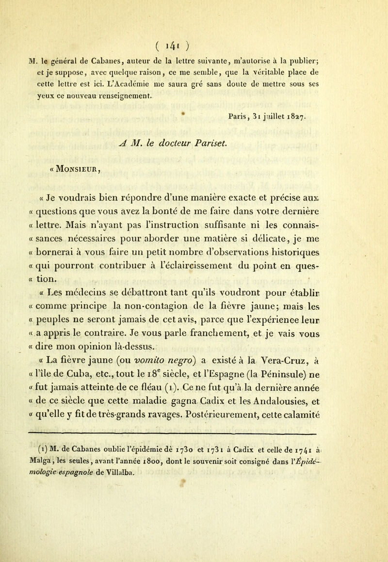 M. le général de Cabanes, auteur de la lettre suivante, m’autorise à la publier; et je suppose, avec quelque raison, ce me semble, que la véritable place de cette lettre est ici. L’Académie me saura gré sans doute de mettre sous ses yeux ce nouveau renseignement. Paris, 3i juillet 1827. A M. le docteur Pariset. « Monsieur, « Je voudrais bien répondre d’une manière exacte et précise aux « questions que vous avez la bonté de me faire dans votre dernière « lettre. Mais n’ayant pas l’instruction suffisante ni les connais- « sances nécessaires pour aborder une matière si délicate, je me « bornerai à vous faire un petit nombre d’observations historiques « qui pourront contribuer à L’éclaircissement du point en ques- « tion. « Les médecins se débattront tant qu’ils voudront pour établir «comme principe la non-contagion de la fièvre jaune; mais les « peuples ne seront jamais de cet avis, parce que l’expérience leur « a appris le contraire. Je vous parle franchement, et je vais vous « dire mon opinion là-dessus. « La fièvre jaune (ou vomito negro) a existé à la Vera-Cruz, à « l’île de Cuba, etc., tout le 18e siècle, et l’Espagne (la Péninsule) ne « fut jamais atteinte de ce fléau (1). Ce ne fut qu’à la dernière année « de ce siècle que cette maladie gagna Cadix et les Andalousies, et « qu’elle y fit de très-grands ravages. Postérieurement, cette calamité (1) M. de Cabanes oublie l’épidémie dè 1730 et 1731 à Cadix et celle de 1741 à Malga, les seules, avant l’année 1800, dont le souvenir soit consigné dans YÊpidé~ mologie espagnole de Villaîba.