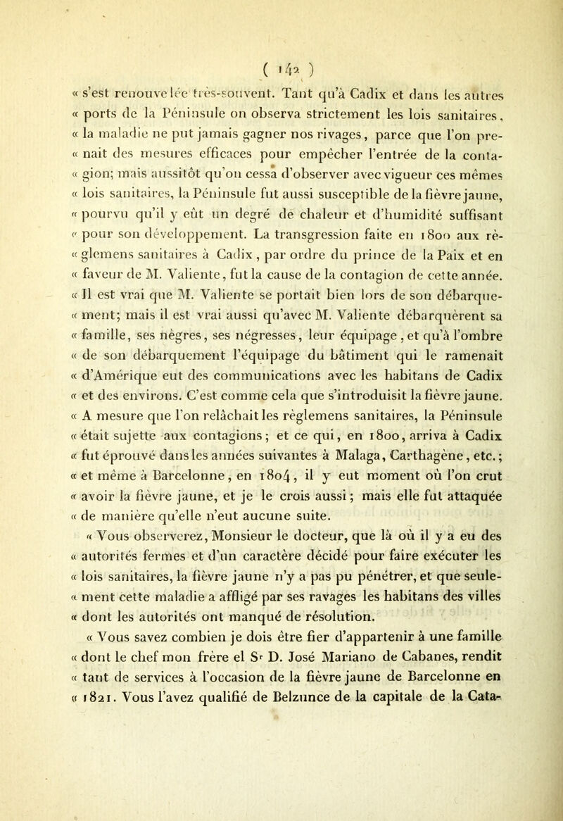 - ( « s’est renouvelée très-souvent. Tant qu’à Cadix et dans les autres « ports de la Péninsule on observa strictement les lois sanitaires, « la maladie ne put jamais gagner nos rivages, parce que l’on prê- te nait des mesures efficaces pour empêcher l’entrée de la conta- ct gion; mais aussitôt qu’on cessa d’observer avec vigueur ces mêmes « lois sanitaires, la Péninsule fut aussi susceptible de la fièvre jaune, tt pourvu qu’il y eût un degré de chaleur et d’humidité suffisant te pour son développement. La transgression faite en 1800 aux rè- « glemens sanitaires à Cadix , par ordre du prince de la Paix et en « faveur de M. Valiente, fut la cause de la contagion de cette année. « Il est vrai que M. Valiente se portait bien lors de son débarque- tt ment; mais il est vrai aussi qu’avec M. Valiente débarquèrent sa « famille, ses nègres, ses négresses, leur équipage ,et qu’à l’ombre « de son débarquement l’équipage du bâtiment qui le ramenait « d’Amérique eut des communications avec les habitans de Cadix et et des environs. C’est comme cela que s’introduisit la fièvre jaune. « A mesure que l’on relâchait les règlemens sanitaires, la Péninsule « était sujette aux contagions; et ce qui, en 1800, arriva à Cadix « fut éprouvé dans les années suivantes à Malaga, Carthagène, etc.; « et même à Barcelonne, en 1804, il y eut moment où l’on crut « avoir la fièvre jaune, et je le crois aussi ; mais elle fut attaquée tt de manière quelle n’eut aucune suite. « Vous observerez, Monsieur le docteur, que là où il y a eu des « autorités fermes et d’un caractère décidé pour faire exécuter les « lois sanitaires, la fièvre jaune n’y a pas pu pénétrer, et que seule- « ment cette maladie a affligé par ses ravages les habitans des villes et dont les autorités ont manqué de résolution. « Vous savez combien je dois être fier d’appartenir à une famille « dont le chef mon frère el Sr D. José Mariano de Cabanes, rendit « tant de services à l’occasion de la fièvre jaune de Barcelonne en « 1821. Vous l’avez qualifié de Belzunce de la capitale de la Cata-