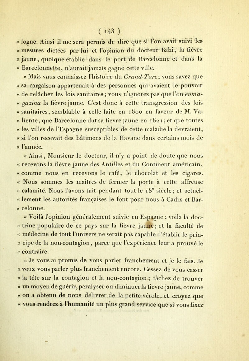 « logne. Ainsi il me sera permis de dire que si l’on avait suivi les «mesures dictées par lui et l’opinion du docteur Bahi, la fièvre « jaune, quoique établie dans le port de Barcelonne et dans la « Barcelonnette, n’aurait jamais gagné cette ville. « Mais vous connaissez l’histoire du Grand-Tare; vous savez que « sa cargaison appartenait à des personnes qui avaient le pouvoir « de relâcher les lois sanitaires ; vous n’ignorez pas que l’on enma- « gazina la fièvre jaune. C’est donc à cette transgression des lois « sanitaires, semblable à celle faite en 1800 en faveur de M. Va- « liente, que Barcelonne dut sa fièvre jaune en 1821; et que toutes « les villes de l’Espagne susceptibles de cette maladie la devraient, « si l’on recevait des bâtimens de la Havane dans certains mois de « l’année. « Ainsi, Monsieur le docteur, il n’y a point de doute que nous « recevons la fièvre jaune des Antilles et du Continent américain, « comme nous en recevons le café, le chocolat et les cigares. « Nous sommes les maîtres de fermer la porte à cette affreuse « calamité. Nous l’avons fait pendant tout le 18e siècle; et actuel- « lement les autorités françaises le font pour nous à Cadix et Bar- « celonne. « Voilà l’opinion généralement suivie en Espagne ; voilà la doc- « trine populaire de ce pays sur la fièvre jaune; et la faculté de « médecine de tout l’univers ne serait pas capable d’établir le prin- « cipe de la non-contagion, parce que l’expérience leur a prouvé le « contraire. « Je vous ai promis de vous parler franchement et je le fais. Je « veux vous parler plus franchement encore. Cessez de vous casser « la tête sur la contagion et la non-contagion ; tâchez de trouver « un moyen de guérir, paralyser ou diminuer la fièvre jaune, comme « on a obtenu de nous délivrer de la petite-vérole, et croyez que « vous rendrez à l’humanité un plus grand service que si vous fixez