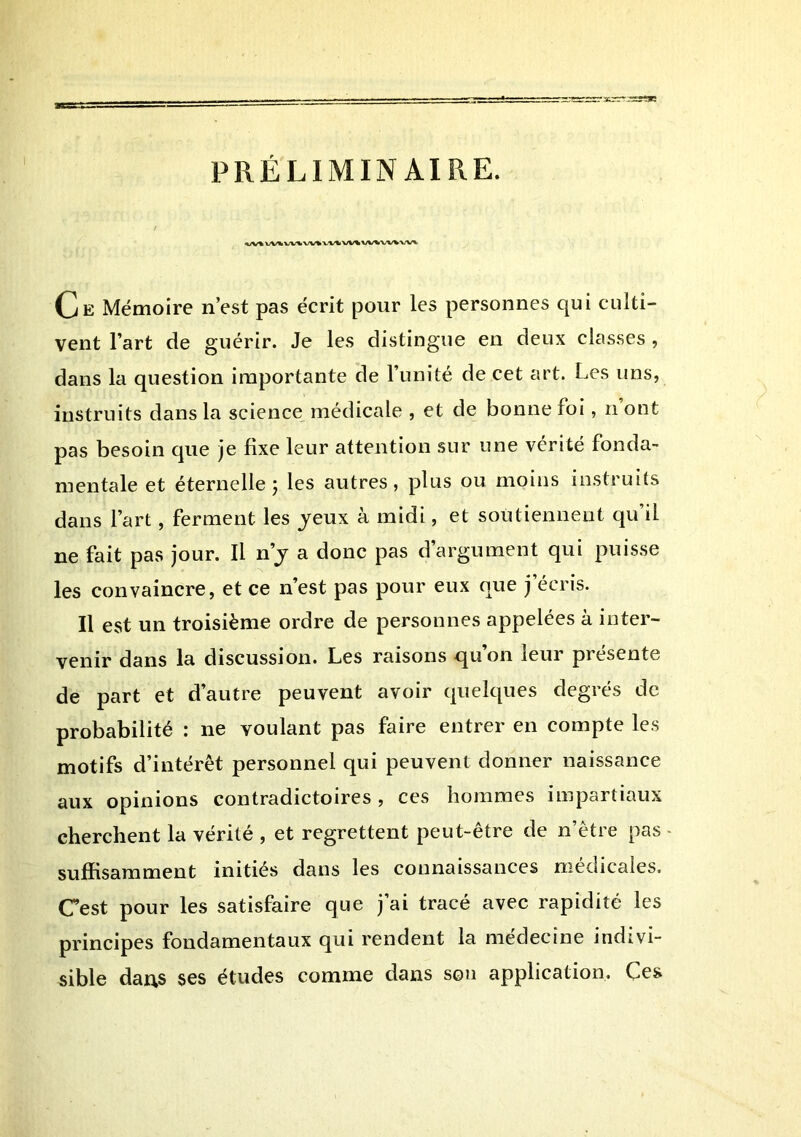 PRÉLIMINAIRE. Ce Mémoire n’est pas écrit pour les personnes qui culti- vent l’art de guérir. Je les distingue en deux classes, dans la question importante de l’unité de cet art. Les uns, instruits dans la science médicale , et de bonne foi, n ont pas besoin que je bxe leur attention sur une vérité fonda- mentale et éternelle J les autres, plus ou moins instruits dans l’art, ferment les jeux à midi, et soutiennent qu’il ne fait pas jour. Il n’j a donc pas d’argument qui puisse les convaincre, et ce n’est pas pour eux que j’écris. Il est un troisième ordre de personnes appelées à inter- venir dans la discussion. Les raisons qu on leur présente de part et d’autre peuvent avoir quelques degrés de probabilité : ne voulant pas faire entrer en compte les motifs d’intérêt personnel qui peuvent donner naissance aux opinions contradictoires, ces hommes impartiaux cherchent la vérité , et regrettent peut-être de n’être pas - suffisamment initiés dans les connaissances medicales. Cest pour les satisfaire que j’ai tracé avec rapidité les principes fondamentaux qui rendent la medecine indivi- sible dai\s ses études comme dans son application. Ces