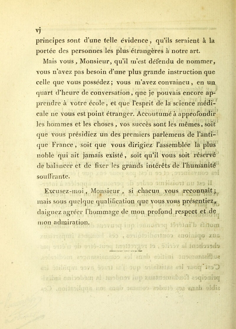principes sont d’une telle évidence, qu’ils seraient à la portée des personnes les plus étrangères à notre art. Mais vous. Monsieur, qu’il m’est défendu de nommer, vous n’avez pas besoin d’une plus grande instruction que celle que vous possédez ; vous m’avez convaincu , en un quart d’heure de conversation, que je pouvais encore ap- prendre à votre école, et que l’esprit de la science médi- cale ne vous est point étranger. Accoutumé à approfondir les hommes et les choses , vos succès sont les mêmes, soit que vous présidiez un des premiers parlêmens de l’anti- (|ue France, soit que vous dirigiez l’assemblée la plus noble qui ait jamais existé, soit qu’il vous soit résérvé de balancer et de fixer les grands intérêts de l’humanité soulfrante. Excusez-moi, Monsieur^ si chacun .vous reconnaît;., mais sous quelque qualiGcation que vous vous présentiez, daignez agréer riiommage de mon profond respect et de nion admiration. , . . .. .. -■ 4