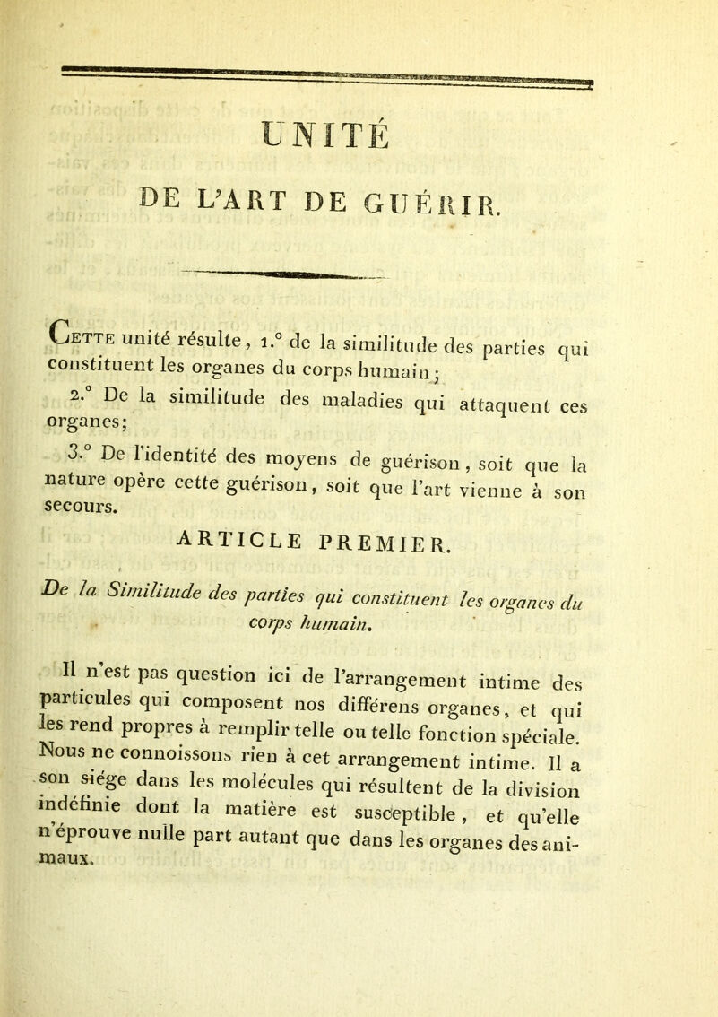 Cette unité résulte, i.° de la similitude des parties qui constituent les organes du corps humain 3 2. De la similitude des maladies qui attaquent ces organes; 3. De 1 identité des raojens de guérison, soit que la nature opère cette guérison, soit que l’art vienne à son secours. article premier. De la Simihtude des parties qui constituent les organes du corps humain. Il n est pas question ici de l’arrangement intime des particules qui composent nos différons organes, et qui les rend propres à remplir telle ou telle fonction spéciale. Nous ne connoisson^ rien à cet arrangement intime. Il a son s^iep dans les molécules qui résultent de la division indéfinie dont la matière est susceptible, et qu’elle 11 éprouvé nulle part autant que dans les organes des ani- maux.