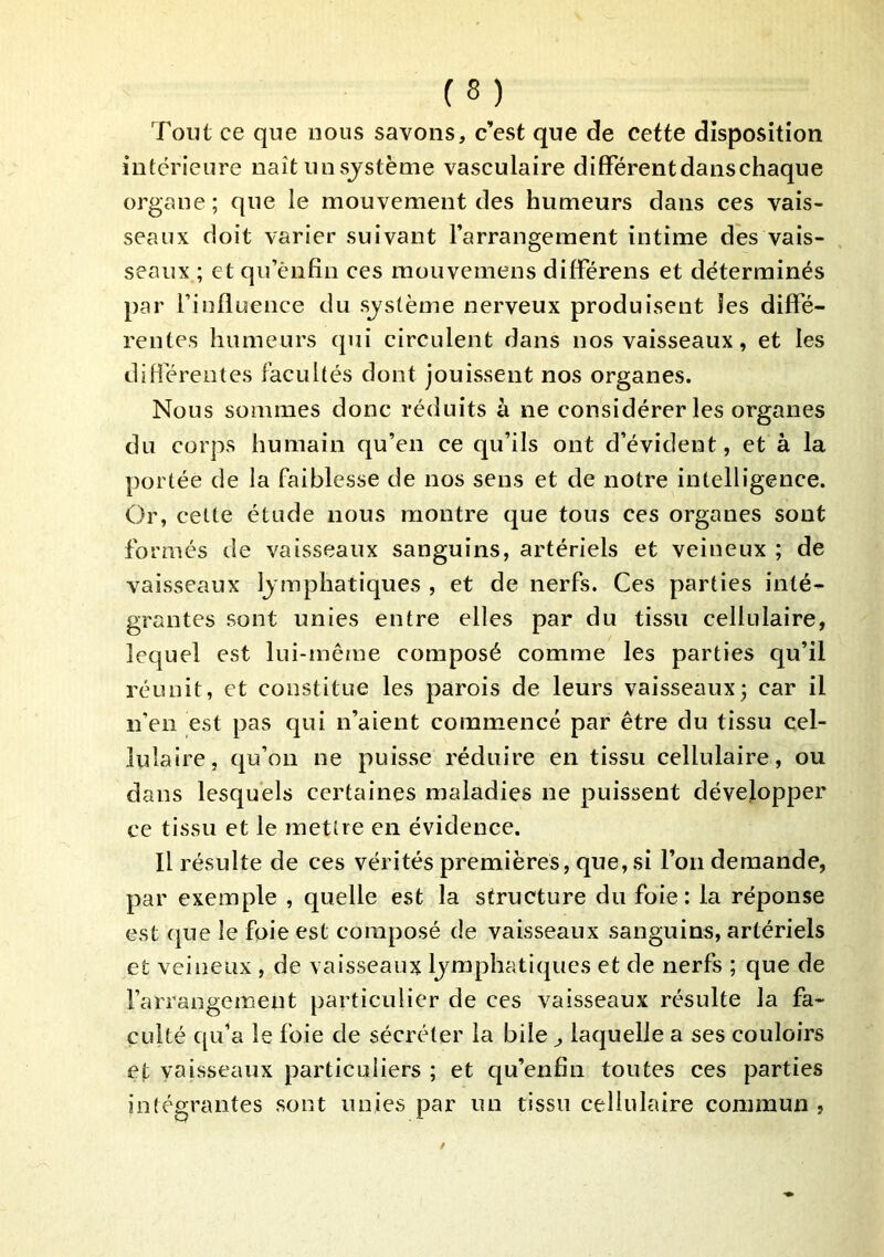 Tout ce que nous savons, c’est que de cette disposition intérieure naît unsjstème vasculaire différent dans chaque organe; que le mouvement des humeurs dans ces vais- seaux doit varier suivant l’arrangement intime dés vais- seaux ; et qii’ènfin ces mouvemens différens et déterminés par l’influence du système nerveux produisent les diffé- rentes humeurs qui circulent dans nos vaisseaux, et les diflérentes facultés dont jouissent nos organes. Nous sommes donc réduits à ne considérer les organes du corps humain qu’en ce qu’ils ont d’évident, et à la portée de la faiblesse de nos sens et de notre intelligence. Or, celte étude nous montre que tous ces organes sont formés de vaisseaux sanguins, artériels et veineux ; de vaisseaux lymphatiques , et de nerfs. Ces parties inté- grantes sont unies entre elles par du tissu cellulaire, lequel est lui-même composé comme les parties qu’il réunit, et constitue les parois de leurs vaisseaux; car il n’en est pas qui n’aient commencé par être du tissu cel- lulaire, qu’on ne puisse réduire en tissu cellulaire, ou dans lesquels certaines maladies ne puissent développer ce tissu et le mettre en évidence. Il résulte de ces vérités premières, que, si l’on demande, par exemple , quelle est la structure du foie: la réponse est (|ue le foie est composé de vaisseaux sanguins, artériels et veineux , de vaisseaux lymphatiques et de nerfs ; que de l’arrangement particulier de ces vaisseaux résulte la fa- culté qu’a le foie de sécréter la bile ^ laquelle a ses couloirs et Vtiisseaux particuliers ; et qu’enfiii toutes ces parties io(égrantes sont unies par un tissu cellulaire commun ,