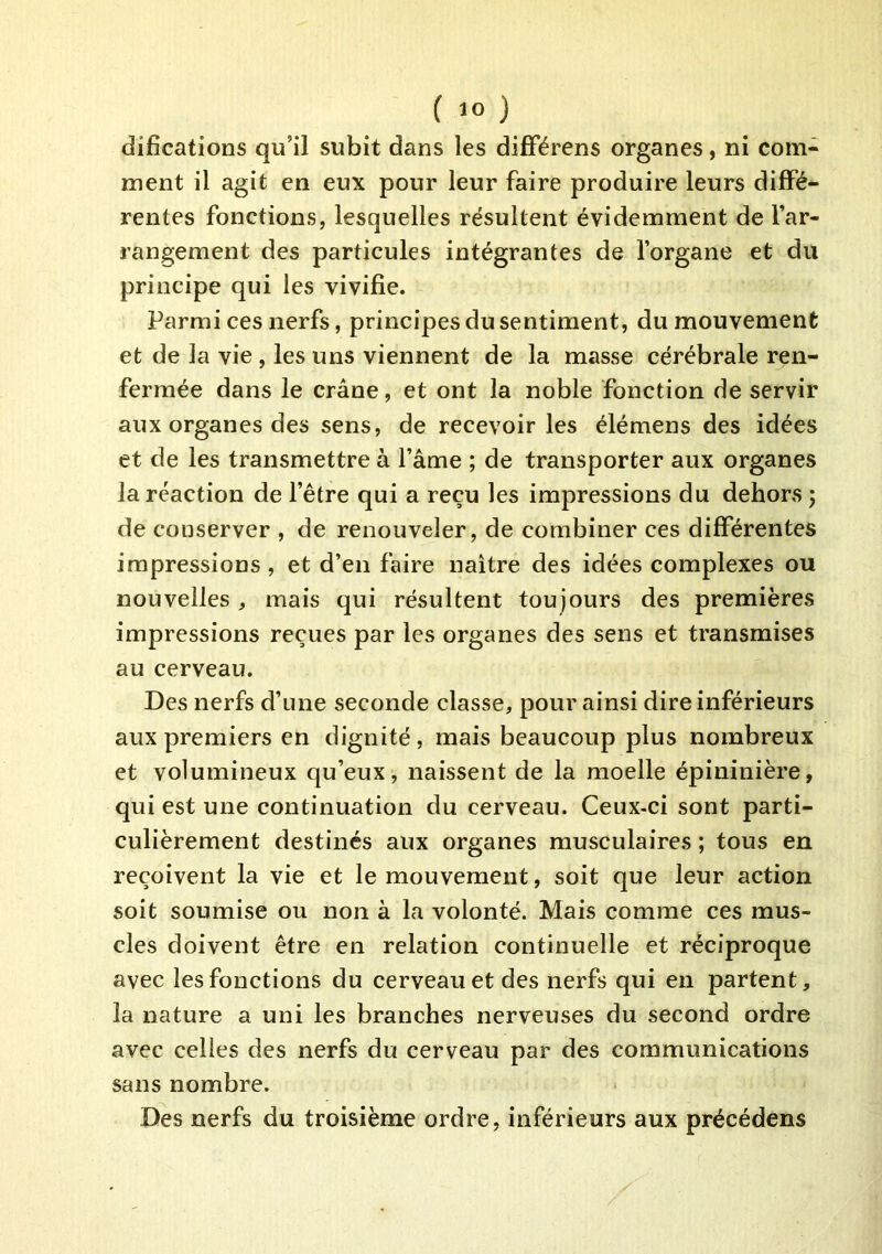 difications qu’il subit dans les difFérens organes, ni com- ment il agit en eux pour leur faire produire leurs diffé- rentes fonctions, lesquelles résultent évidemment de far- rangement des particules intégrantes de forgane et du principe qui les vivifie. Parmi ces nerfs, principes du sentiment, du mouvement et de la vie , les uns viennent de la masse cérébrale ren- fermée dans le crâne, et ont la noble fonction de servir aux organes des sens, de recevoir les élémens des idées et de les transmettre à l’âme ; de transporter aux organes la réaction de l’être qui a reçu les impressions du dehors ; de conserver , de renouveler, de combiner ces différentes impressions , et d’en faire naitre des idées complexes ou nouvelles , mais qui résultent toujours des premières impressions reçues par les organes des sens et transmises au cerveau. Des nerfs d’une seconde classe, pour ainsi dire inférieurs aux premiers en dignité, mais beaucoup plus nombreux et volumineux qu’eux, naissent de la moelle épininière, qui est une continuation du cerveau. Ceux-ci sont parti- culièrement destinés aux organes musculaires ; tous en reçoivent la vie et le mouvement, soit que leur action soit soumise ou non à la volonté. Mais comme ces mus- cles doivent être en relation continuelle et réciproque avec les fonctions du cerveau et des nerfs qui en partent, la nature a uni les branches nerveuses du second ordre avec celles des nerfs du cerveau par des communications sans nombre. Des nerfs du troisième ordre, inférieurs aux précédons