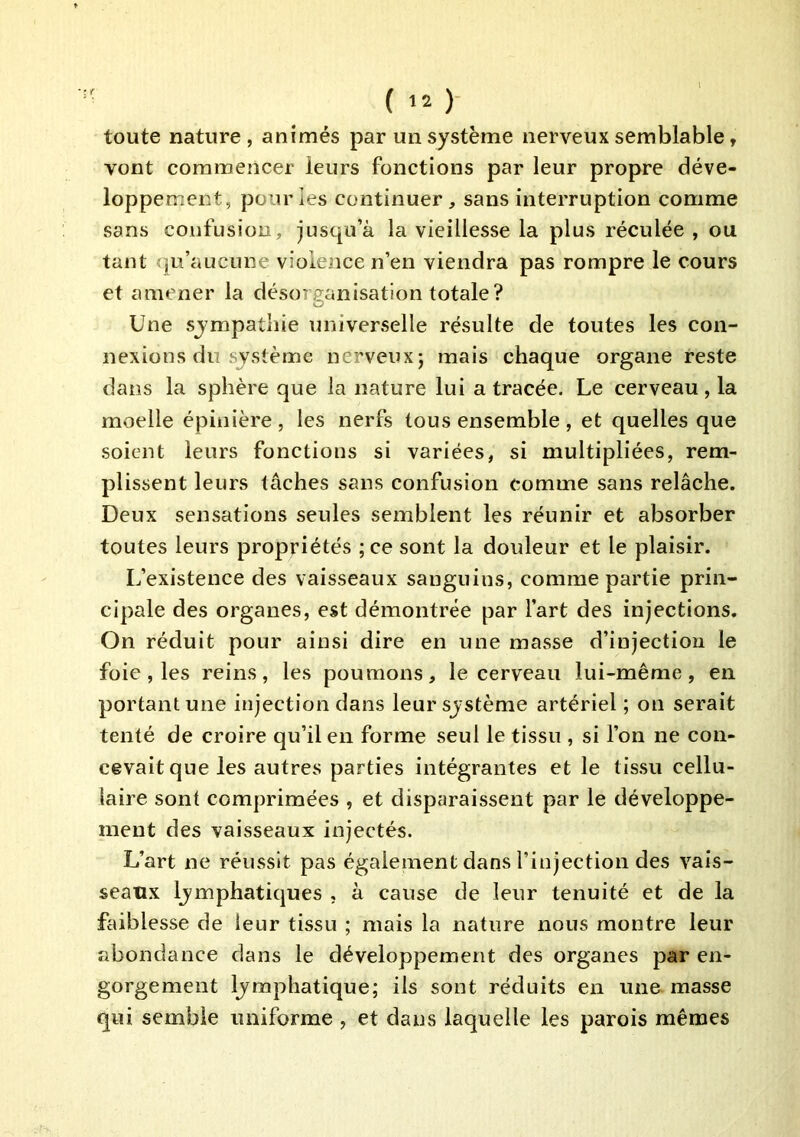 toute nature, animés par un système nerveux semblable, vont commencer leurs fonctions par leur propre déve- loppement, pour ies continuer, sans interruption comme sans confusion, jusqu’à la vieillesse la plus réculée , ou tant qu’aucune violence n’en viendra pas rompre le cours et amener la désorganisation totale? Une sympathie universelle résulte de toutes les con- nexions du système nerveux; mais chaque organe reste dans la sphère que la nature lui a tracée. Le cerveau , la moelle épinière, les nerfs tous ensemble, et quelles que soient leurs fonctions si variées, si multipliées, rem- plissent leurs tâches sans confusion comme sans relâche. Deux sensations seules semblent les réunir et absorber toutes leurs propriétés ;ce sont la douleur et le plaisir. L’existence des vaisseaux sanguins, comme partie prin- cipale des organes, est démontrée par l’art des injections. On réduit pour ainsi dire en une masse d’injection le foie , les reins, les poumons, le cerveau lui-même, en portant une injection dans leur système artériel; on serait tenté de croire qu’il en forme seul le tissu , si l’on ne con- cevait que les autres parties intégrantes et le tissu cellu- laire sont comprimées , et disparaissent par le développe- ment des vaisseaux injectés. L’art ne réussit pas également dans l’injection des vais- seaux lymphatiques , à cause de leur tenuité et de la faiblesse de leur tissu ; mais la nature nous montre leur abondance dans le développement des organes par en- gorgement lymphatique; ils sont réduits en une masse qui semble uniforme , et dans laquelle les parois mêmes