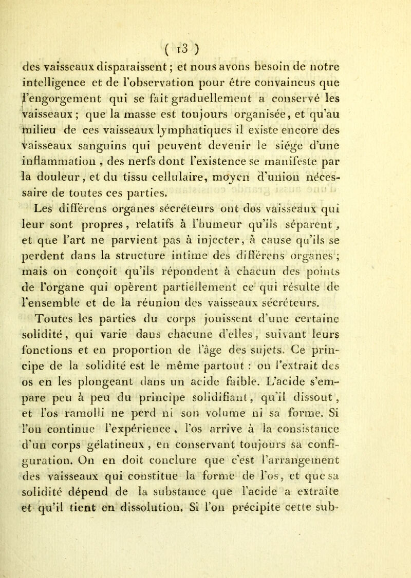 ( >3 ) des vaisseaux disparaissent ; et nous avons besoin de notre intelligence et de l’observation pour être convaincus que d’engorgement qui se fait graduellement a conservé les vaisseaux; que la masse est toujours organisée, et qu’au ifnilieu de ces vaisseaux Ijmphatiques il existe encore des Vaisseaux sanguins qui peuvent devenir le siège d’une inflammation , des nerfs dont l’existence se manifeste par la douleur, et du tissu cellulaire, mojen d’union néces- saire de toutes ces parties. Les différens organes sécréteurs ont des vaisseaux qui leur sont propres, relatifs à l’bumeur qu’ils séparent et que l’art ne parvient pas à injecter, à cause qu’ils se perdent dans la structure intime des difîérens organes ; mais on conçoit qu’ils répondent à chacun des points de l’organe qui opèrent partiellement ce qui résulte de l’ensemble et de la réunion des vaisseaux sécréteurs. Toutes les parties du corps jouissent d’une certaine solidité, qui varie dans chacune d’elles, suivant leurs fonctions et en proportion de l’âge des sujets. Ce prin- cipe de la solidité est le même partout : on l’extrait des os en les plongeant dans un acide faible. L’acide s’em- pare peu à peu du principe solidifiant, qu’il dissout, et l’os ramolli ne perd ni son volume ni sa forme. Si l’on continue l’expérience , l’os arrive à la consistance d’un corps gélatineux , en conservant toujours sa confi- guration. On en doit conclure que c’est l’arrangement des vaisseaux qui constitue la forme de l’os, et que sa solidité dépend de la substance que l’acide a extraite et qu’il tient en dissolution. Si l’on précipite cette sub”