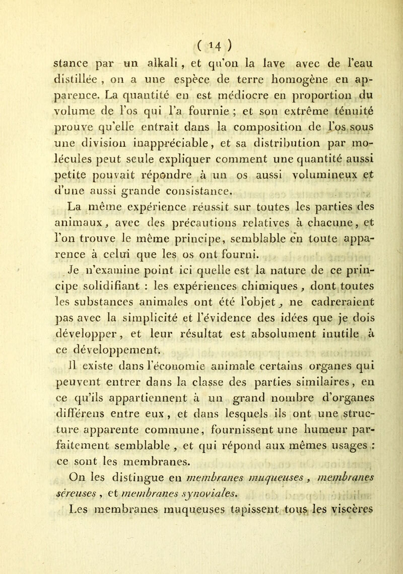 stance par un alkali, et qu’on la lave avec de l’eau distillée , on a une espèce de terre homogène en ap- parence. La quantité en est médiocre en proportion du volume de Fos qui Fa fournie ; et son extrême ténuité prouve qu’elle entrait dans la composition de Fos sous une division inappréciable, et sa distribution par mo- lécules peut seule expliquer comment une quantité aussi petite pouvait répondre à un os aussi volumineux et d’une aussi grande consistance. La même expérience réussit sur toutes les parties des animaux^ avec des précautions relatives à chacune, et l’on trouve le même principe, semblable en toute appa- rence à celui que les os ont fourni. Je n’examine point ici quelle est la nature de ce prin- cipe solidifiant : les expériences chimiques , dont toutes les substances animales ont été l’objet^ ne cadreraient pas avec la simplicité et l’évidence des idées que je dois développer, et leur résultat est absolument inutile à ce développement. 11 existe dans Fécouomie animale certains organes qui peuvent entrer dans la classe des parties similaires, en ce qu’ils appartiennent à un grand nombre d’organes difFérens entre eux , et dans lesquels ils ont une struc- ture apparente commune, fournissent une humeur par- faitement semblable , et qui répond aux mêmes usages : ce sont les membranes. On les distingue en membranes mucjueuses, membranes séreuses , et membranes synoviales. Les membranes muqueuses tapissent tous les viscères