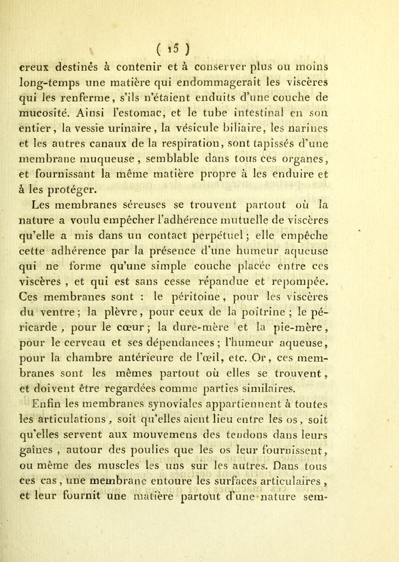creux destinés à contenir et à conserver plus ou moins long-temps une matière qui endommagerait les viscères qui les renferme, s’ils n’étaient enduits d’une couche de mucosité. Ainsi l’estomac, et le tube intestinal en son entier, la vessie urinaire, la vésicule biliaire, les narines et les autres canaux de la respiration, sont tapissés d’une membrane muqueuse, semblable dans tous ces organes, et fournissant la même matière propre à les enduire et à les protéger. Les membranes séreuses se trouvent partout où la nature a voulu empêcher l’adhérence mutuelle de viscères qu’elle a mis dans un contact perpétuel; elle empêche cette adhérence par la présence d’une humeur aqueuse qui ne forme qu’une simple couche placée entre ces viscères , et qui est sans cesse répandue et reporapée. Ces membranes sont : le péritoine, pour les viscères du ventre; la plèvre, pour ceux de la poitrine; le pé- ricarde , pour le cœur; la dure-mère et la pie-mère, pour le cerveau et ses dépendances ; l’humeur aqueuse, pour la chambre antérieure de l’œil, etc. Or, ces mem- branes sont les mêmes partout où elles se trouvent, et doivent être regardées comme parties similaires. Enfin les membranes sjnoviales appartiennent à toutes les articulations, soit qu’elles aient lieu entre les os, soit qu’elles servent aux mouvemens des tendons dans leurs gaines , autour des poulies que les os leur fournissent, ou même des muscles les uns sur les autres. Dans tous ces cas , une membrane entoure les surfaces articulaires , et leur fournit une matière partout d’une nature sem-