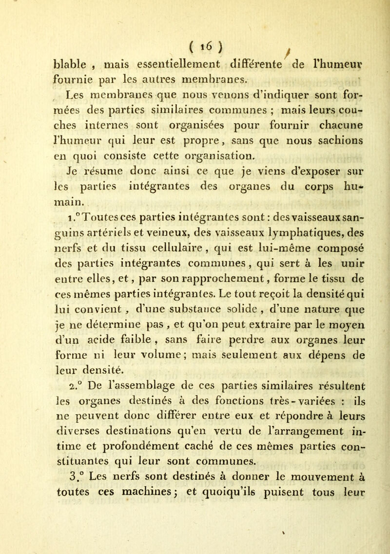 ( '6 ) y blable , mais essentiellement différente de rhumeui* fournie par les autres membranes. Les membranes que nous venons d’indiquer sont for- mées des parties similaires communes; mais leurs cou- ches internes sont organisées pour fournir chacune l’humeur qui leur est propre, sans que nous sachions en quoi consiste cette organisation. Je résume donc ainsi ce que je viens d’exposer sur les parties intégrantes des organes du corps hu- main. 1. ° Toutes ces parties intégrantes sont : des vaisseaux san- guins artériels et veineux, des vaisseaux lymphatiques, des nerfs et du tissu cellulaire , qui est lui-même composé des parties intégrantes communes, qui sert à les unir entre elles, et, par son rapprochement, forme le tissu de ces mêmes parties intégrantes. Le tout reçoit la densité qui lui convient, d’une substance solide , d’une nature que je ne détermine pas , et qu’on peut extraire par le moyen d’un acide faible , sans faire perdre aux organes leur forme ni leur volume; mais seulement aux dépens de leur densité. 2. ° De l’assemblage de ces parties similaires résultent les organes destinés à des fonctions très-variées : ils ne peuvent donc différer entre eux et répondre à leurs diverses destinations qu’en vertu de l’arrangement in- time et profondément caché de ces mêmes parties con- stituantes qui leur sont communes. 3. ” Les nerfs sont destinés à donner le mouvement à toutes ces machines; et quoiqu’ils puisent tous leur