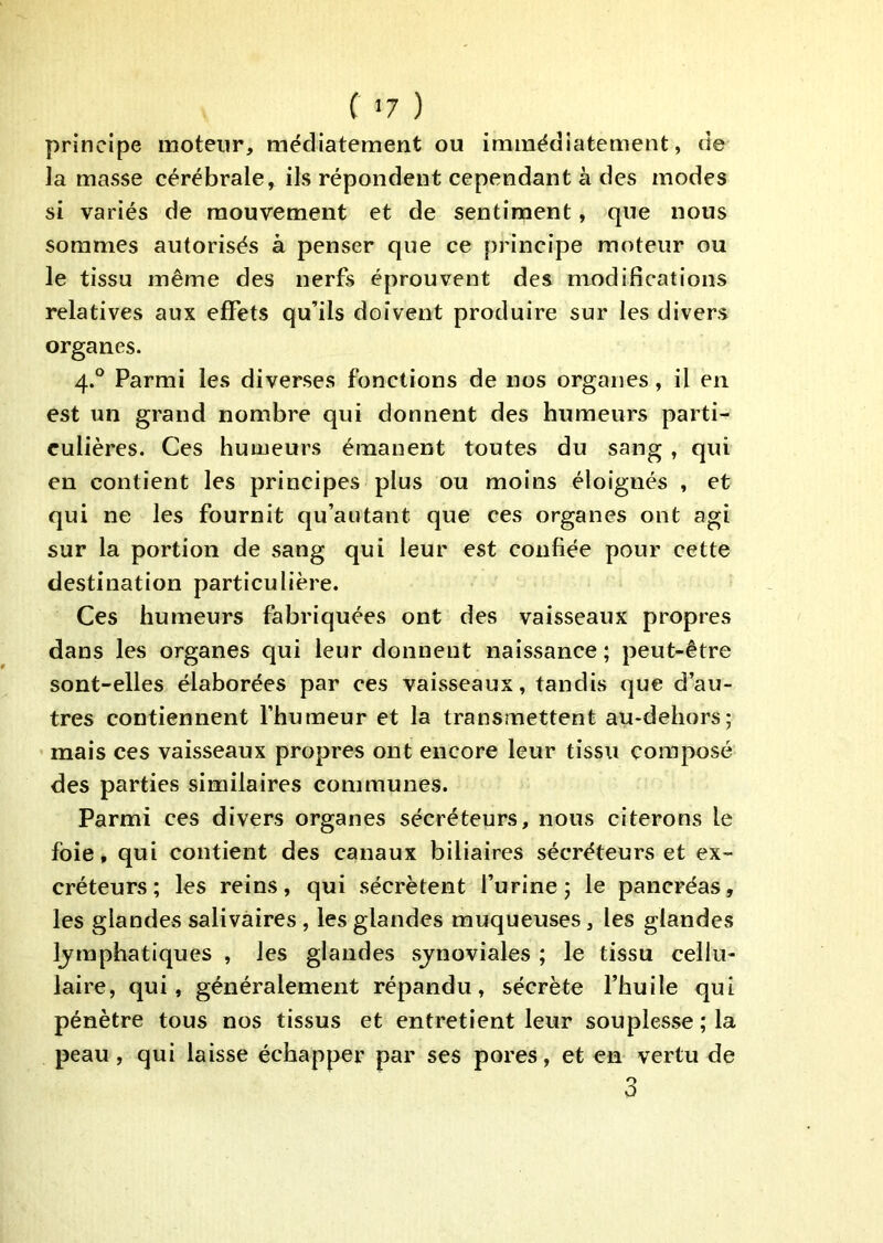 ( <7 ) principe moteur, mëdiatement ou immédiatement, de la masse cérébrale, ils répondent cependant à des modes si variés de mouvement et de sentiment, que nous sommes autorisés à penser que ce principe moteur ou le tissu même des nerfs éprouvent des modifications relatives aux effets qu’ils doivent produire sur les divers organes. 4.° Parmi les diverses fonctions de nos organes, il en est un grand nombre qui donnent des humeurs parti- culières. Ces humeurs émanent toutes du sang , qui en contient les principes plus ou moins éloignés , et qui ne les fournit qu’autant que ces organes ont agi sur la portion de sang qui leur est confiée pour cette destination particulière. Ces humeurs fabriquées ont des vaisseaux propres dans les organes qui leur donnent naissance ; peut-être sont-elles élaborées par ces vaisseaux, tandis que d’au- tres contiennent l’humeur et la transmettent au-dehors; mais ces vaisseaux propres ont encore leur tissu composé des parties similaires communes. Parmi ces divers organes sécréteurs, nous citerons le foie, qui contient des canaux biliaires sécréteurs et ex- créteurs; les reins, qui sécrètent l’urine; le pancréas, les glandes salivaires , les glandes muqueuses, les glandes Ijrnphatiques , les glandes sjnoviales ; le tissu cellu- laire, qui, généralement répandu, sécrète l’huile qui pénètre tous nos tissus et entretient leur souplesse ; la peau, qui laisse échapper par ses pores, et en vertu de 3
