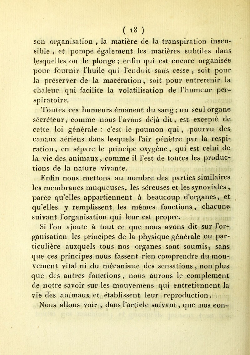 son organisation , la matière de la transpiration insen- sible , et pompe également les manières subtiles dans lesquelles on le plonge ; enfin qui est encore organisée pour fournir l’huile qui l’enduit sans cesse , soit pour la préserver de la macération, soit pour entretenir la chaleur qui facilite la volatilisation de l’humeur per- spiratoire. Toutes ces humeurs émanent du sang; un seul organe sécréteur, comme nous l’avons déjà dit, est excepté de cette loi générale ; c’est le poumon qui, pourvu des canaux aériens dans lesquels l’air pénètre par la respi- ration, en sépare le principe oxjgène, qui est celui de la vie des animaux, comme il l’est de toutes les produc- tions de la nature vivante. Enfin nous mettons au nombre des parties similaires les membranes muqueuses, les séreuses et les sjnoviales , parce qu’elles appartiennent à beaucoup d’organes, et qu’elles j remplissent les mêmes fonctions, chacune suivant l’organisation qui leur est propre. Si Ton ajoute à tout ce que nous avons dit sur l’or- ganisation les principes de la phjsique générale ou par- ticulière auxquels tous nos organes sont soumis, sans que ces principes nous fassent rien comprendre du mou- vement vital ni du mécanisme des sensations, non plus que des autres fonctions, nous aurons le complément de notre savoir sur les mouvemens qui entretiennent la vie des animaux et établissent leur reproduction. Nous allons voir , dans l’article suivant, que nos con-