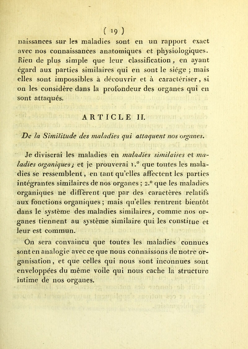 naissances sur les maladies sont en un rapport exact avec nos connaissances anatomiques et physiologiques. Rien de plus simple que leur classification, en ayant égard aux parties similaires qui en sont le siège ; mais elles sont impossibles à découvrir et à caractériser, si on les considère dans la profondeur des organes qui en sont attaqués. ' ARTICLE II. De la Similitude des maladies qui attaquent nos organes. Je diviserai les maladies en maladies similaires et ma- ladies organiques} et je prouverai i.° que toutes les mala- dies se ressemblent, en tant qu’elles affectent les parties intégrantes similaires de nos organes ; 2.° que les maladies organiques ne diffèrent que par des caractères relatifs aux fonctions organiques ; mais qu’elles rentrent bientôt dans le système des maladies similaires, comme nos or- ganes tiennent au système similaire qui les constitue et leur est commun. On sera convaincu que toutes les maladies connues sont en analogie avec ce que nous connaissons de notre or- ganisation , et que celles qui nous sont inconnues sont enveloppées du même voile qui nous cache la structure intime de nos organes.