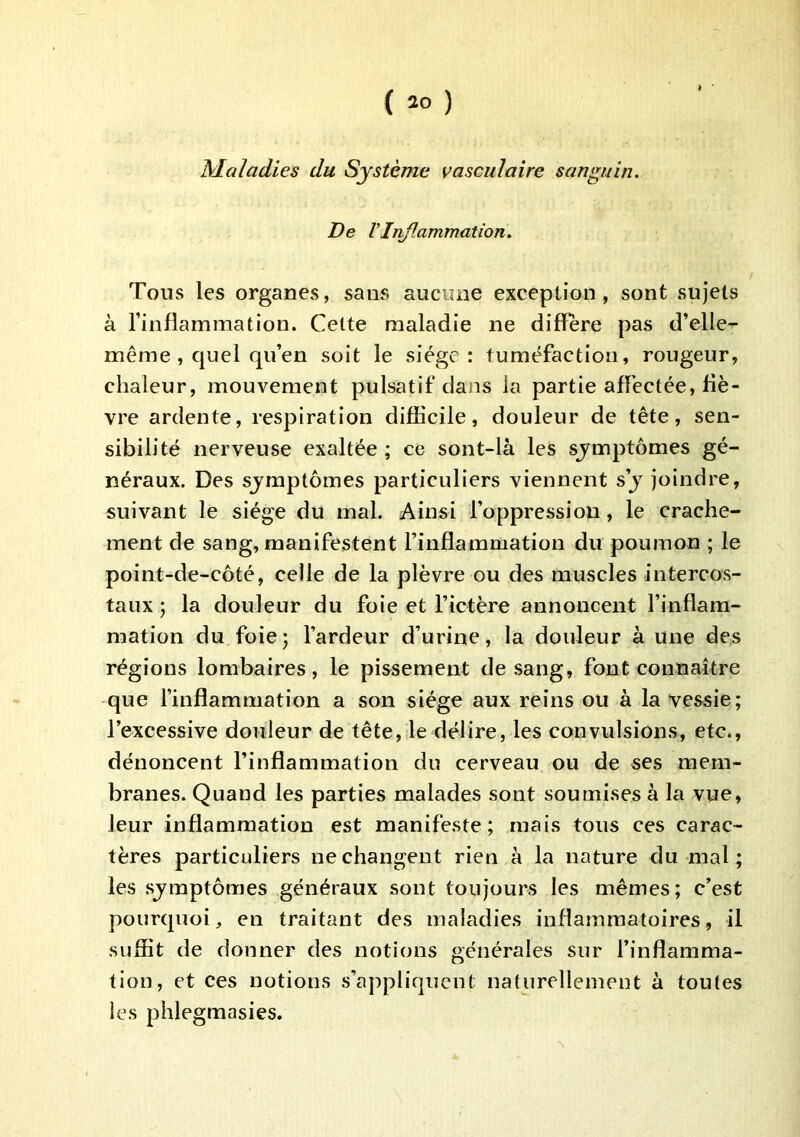 Maladies du Système vasculaire sanguin. De VInf.animation. Tous les organes, sans aucune exception, sont sujets à l’inflammation. Celte maladie ne différé pas d’elle- même, quel qu’en soit le siège: tuméfaction, rougeur, chaleur, mouvement pulsatif dans la partie affectée, liè- vre ardente, respiration difficile, douleur de tête, sen- sibilité nerveuse exaltée ; ce sont-là les symptômes gé- néraux. Des sjmptômes particuliers viennent s’j joindre, suivant le siège du mal. Ainsi l’oppression, le crache- ment de sang, manifestent l’inflammation du poumon ; le point-de-côté, celle de la plèvre ou des muscles intercos- taux ; la douleur du foie et l’ictère annoncent l’inflam- mation du foie; l’ardeur d’urine, la douleur à une des régions lombaires, le pissement de sang, font connaître que l’inflammation a son siège aux reins ou à la vessie; l’excessive douleur de tête, le délire, les convulsions, etc., dénoncent l’inflammation du cerveau ou de ses mem- branes. Quand les parties malades sont soumises à la vue, leur inflammation est manifeste; mais tous ces carac- tères particuliers ne changent rien à la nature du mal ; les sjmptômes généraux sont toujours les mêmes; c’est pourquoi, en traitant des maladies inflammatoires, il suffit de donner des notions générales sur l’inflamma- tion, et ces notions s’appliquent naturellement à toutes les phlegmasies.