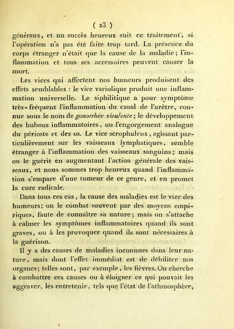 généraux, et un succès heureux suit ce traitement', si l’opération n’a pas été faite trop tard. La présence du corps étranger n’était que la cause de la maladie ; l’in- flammation et tous ses accessoires peuvent causer la mort. Les vices qui affectent nos humeurs produisent dçs effets semblables : le vice variolique produit une inflam- mation universelle. Le siphilitîque a pour sjmptôme très - fréquent l’inflammation du canal de l’urètre, con- nue sous le nom de gonorrhée 'virulente ; le développement des bubons inflammatoires, ou l’engorgement analogue du périoste et des os. Le vice scrophuleux , agissant par- ticulièrement sur les vaisseaux lymphatiques, semble étranger à rinflammation des vaisseaux sanguins ,* mais on le guérit en augmentant faction générale des vais- seaux, et nous sommes trop heureux quand l’inflamma- tion s’empare d’une tumeur de ce genre, et en promet la cure radicale. Dans tous ces cas, la cause des maladies est le vice des humeurs; on le combat souvent par des moyens empi- riques, faute de connaître sa nature; mais on s’attache à calmer les symptômes inflammatoires quand ils sont graves, ou à les provoquer quand ils sont nécessaires à la guérison. Il y a des causes de maladies inconnues dans leur na- ture, mais dont l’effet immédiat est de débiliter nos organes; telles sont, par exemple , les fièvres. On cherche à combattre ces causes ou à éloigner ce qui pouvait les aggraver, les entretenir, tels que l’état de fathmosphère,