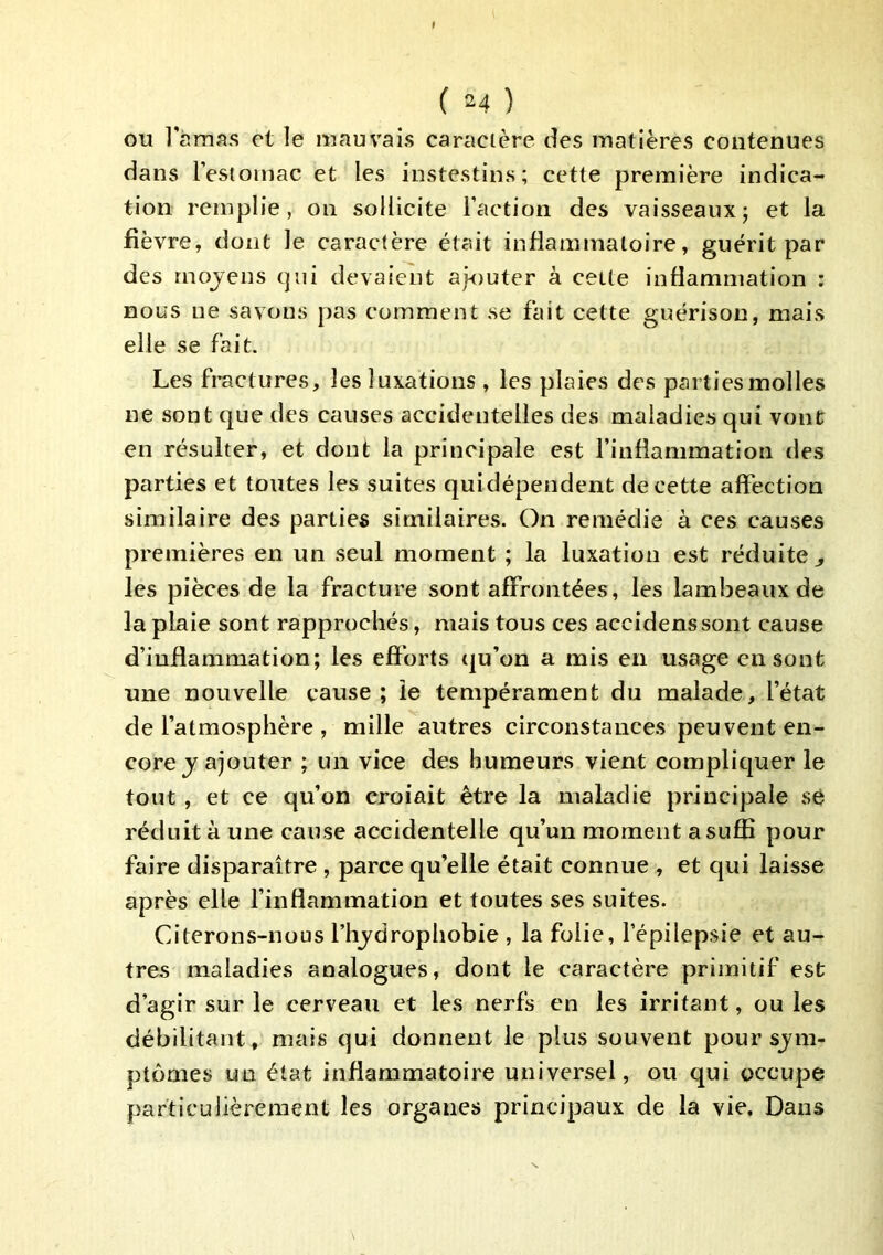 ou Tàmas et le mauvais caractère des matières contenues dans l’estomac et les instestins; cette première indica- tion remplie, on sollicite Faction des vaisseaux; et la fièvre, dont le caractère était inflammatoire, guérit par des mojens cjiii devaient ajouter à cette inflammation : nous ne savons pas comment se fait cette guérison, mais elle se fait. Les fractures, les luxations , les plaies des parties molles ne sont que des causes accidentelles des maladies qui vont en résulter, et dont la principale est Finflammation des parties et toutes les suites qui dépendent de cette affection similaire des parties similaires. On remédie à ces causes premières en un seul moment ; la luxation est réduite ^ les pièces de la fracture sont affrontées, les lambeaux de la plaie sont rapprochés, mais tous ces accidenssont cause d’inflammation; les efforts qu’on a mis en usage eu sont une nouvelle cause; le tempérament du malade, l’état de l’atmosphère , mille autres circonstances peuvent en- core j ajouter ; un vice des humeurs vient complic|uer le tout, et ce qu’on croiait être la maladie principale sè réduit à une cause accidentelle qu’un moment a suffi pour faire disparaître, parce qu’elle était connue , et qui laisse après elle finflammation et toutes ses suites. Citeron.s-nous l’hjdrophobie , la folie, l’épilepsie et au- tres maladies analogues, dont le caractère primitif est d’agir sur le cerveau et les nerfs en les irritant, ou les débilitant, mais qui donnent le plus souvent pour sjm- ptomes un état inflammatoire universel, ou qui occupe particulièrement les organes principaux de la vie. Dans