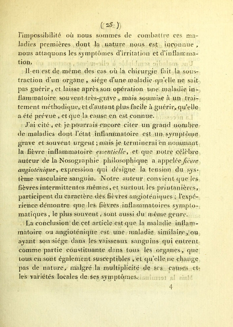 l’impossibilité où nous sommes de combattre ces ma- ladies premières dont la nature nous est inconnue , nous attaquons les sjmptôînes d’irritation et d’infiamma- tion. ; Iben est de même des cas où la chiiurgjie bnt la sous- traction d’un organe, siège d’uoe maladie cpi’elie ne sait pas guérir, et laisse après;Son opération une: maladie in- flammatoire sou vent très-grave , mais soumise à un trai- tement métbodic|ue, et d’autant plus facile à guérir, qu’elle a été prévue , et que la cause en est connue. J’ai cité , et je pourrais encore citer un grand nombre de maladies dont l’état inflanniiatoire e$t un sjraptoiiie grave et souvent urgent; mais je terminerai en nojumant la fièvre inflammatoire essentielle^ et que notre célèbre auteur de la Nosographie philosophique a appelée fièvre angiolénicjue, expression qui désigne la tension du sjs* tème vasculaire sanguin. Notre auteur convient que les fièvres intermittentes mêmes , et surtout les printanières, participent du caractère des fièvres angioténiques ; l’expé- rience démontre que les fièvres inflammatoires sjrnpto- matiques , le plus souvent, sont aussi du même genre. La conclusion de cet article est que la maladie inflara- maCoire ou angioténiqiie est une maladie similaire, ou ajant son siège dans les vaisseaux sanguins qui entrent comme partie constituante dans tous les organes, que tous en sont également susceptibles , et qu’elle ne change pas de nature, malgré la multiplicité de scs causé» et- les variétés locales de ses symptômes. 4
