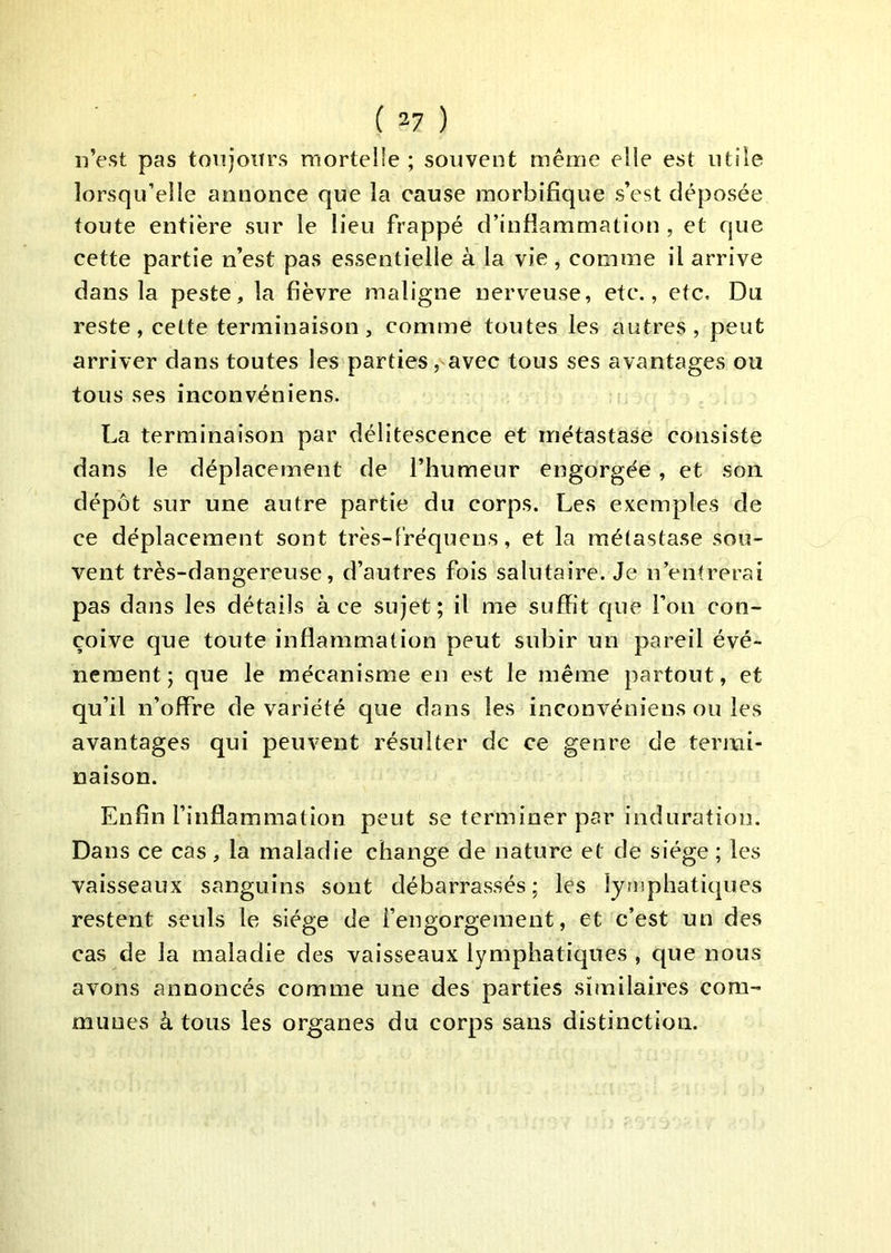n’est pas tonjoiirs mortelle ; souvent même elle est utile lorsqu’elle annonce que la cause morbifique s’est déposée toute entière sur le lieu frappé d’inflammation , et que cette partie n’est pas essentielle à la vie , comme il arrive dans la peste, la fièvre maligne nerveuse, etc., etc. Du reste, cette terminaison, comme toutes les autres, peut arriver dans toutes les parties, avec tous ses avantages ou tous ses inconvéniens. La terminaison par délitescence et métastase consiste dans le déplacement de l’humeur engorgée, et son dépôt sur une autre partie du corps. Les exemples de ce déplacement sont très-fréquens, et la métastase sou- vent très-dangereuse, d’autres fois salutaire. Je n’entrerai pas dans les détails à ce sujet; il me suffit que l’on con- çoive que toute inflammation peut subir un pareil évé- nement ; que le mécanisme en est le même partout, et qu’il n’offre de variété que dans les inconvéniens ou les avantages qui peuvent résulter de ce genre de termi- naison. Enfin l’inflammation peut se terminer par induration. Dans ce cas , la maladie change de nature et de siège ; les vaisseaux sanguins sont débarrassés; les lymphatiques restent seuls le siège de l’engorgement, et c’est un des cas de la maladie des vaisseaux lymphatiques , que nous avons annoncés comme une des parties similaires com- munes à tous les organes du corps sans distinction.