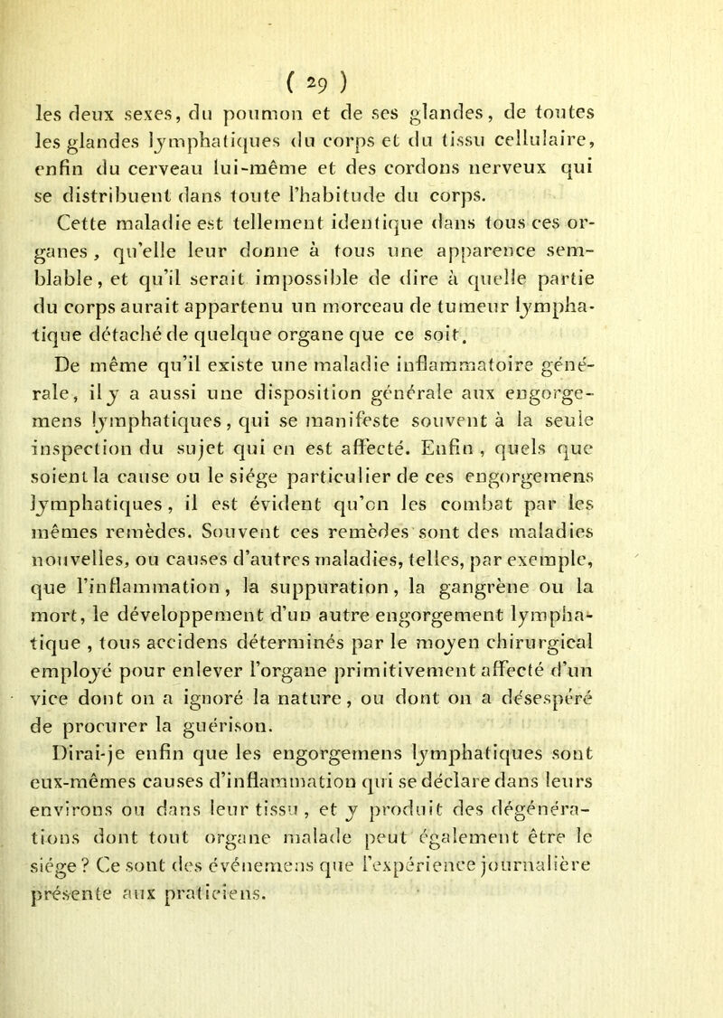 les deux sexes, du poumon et de ses glandes, de toutes les glandes Ijmpbatiques du corps et du tissu cellulaire, enfin du cerveau lui-même et des cordons nerveux qui se distribuent dans toute l’habitude du corps. Cette maladie est tellement identique dans tous ces or- ganes , qu’elle leur donne à tous une apparence sem- blable, et qu’il serait impossible de dire à quelle partie du corps aurait appartenu un morceau de tumeur lympha- tique détaché de quelque organe que ce soit. De même qu’il existe une maladie inflammatoire géné- rale, il J a aussi une disposition générale aux engorge- mens lymphatiques, qui se manifeste souvent à la seule inspection du sujet qui en est affecté. Enfin , quels que soient la cause ou le siège particulier de ces engorgemens lymphatiques , il est évident qu’on les combat par les mêmes remèdes. Souvent ces remèdes sont des maladies nouvelles, ou causes d’autres maladies, telles, par exemple, que l’inflammation, la suppuration, la gangrène ou la mort, le développement d’un autre engorgement lyrapha*- tique , tous accidens déterminés par le moyen chirurgical employé pour enlever l’organe primitivement affecté d’un vice dont on a ignoré la nature, ou dont on a désespéré de procurer la guérison. Dirai-je enfin que les engorgemens lymphatiques sont eux-mêmes causes d’inflammation qui se déclare dans leurs environs ou dans leur tissu , et y produit des dégénéra- tions dont tout organe malade peut également être le siège ? Ce sont des événemens que l’expérience journalière présente aux praticiens.