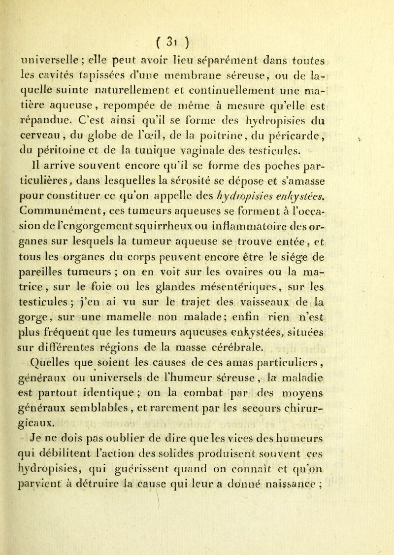 universelle; elle peut avoir lieu séparément dans foutes les cavités tapissées d’une membrane séreuse, ou de la- quelle suinte naturellement et continuellement une ma- tière aqueuse, repompée de même à mesure qu’elle est répandue. C’est ainsi qu’il se forme des hjdropisies du cerveau, du globe de l’œil, de la poitrine, du péricarde, du péritoine et de la tunique vaginale des testicules. Il arrive souvent encore qu’il se forme des poches par- ticulières, dans lesquelles la sérosité se dépose et s’amasse pour constituer ce qu’on appelle des hydropisies enhysLées. Communément, ces tumeurs aqueuses se forment à l’occa- sion de l’engorgement squirrheux ou inflammatoire des or- ganes sur lesquels la tumeur aqueuse se trouve entée, et tous les organes du corps peuvent encore être le siège de pareilles tumeurs ; on en voit sur les ovaires ou la ma- trice , sur le foie ou les glandes mésentériques, sur les testicules ; )’en ai vu sur le trajet des vaisseaux de la gorge, sur une mamelle non malade; enfin rien n’est plus fréquent que les tumeurs aqueuses enkjstées, situées sur différentes régions de la masse cérébrale. Quelles que soient les causes de ces amas particuliers, généraux ou universels de l’humeur séreuse, la maladie est partout identique ; on la combat par des moyens généraux semblables , et rarement par les secours chirur- gicaux. Je ne dois pas oublier de dire que les vices des humeurs qui débilitent l’action des solides produisent souvent ces hydropisies, qui guérissent quand on connaît et qu’on parvient à détruire la cause qui leur a donné naissance ;