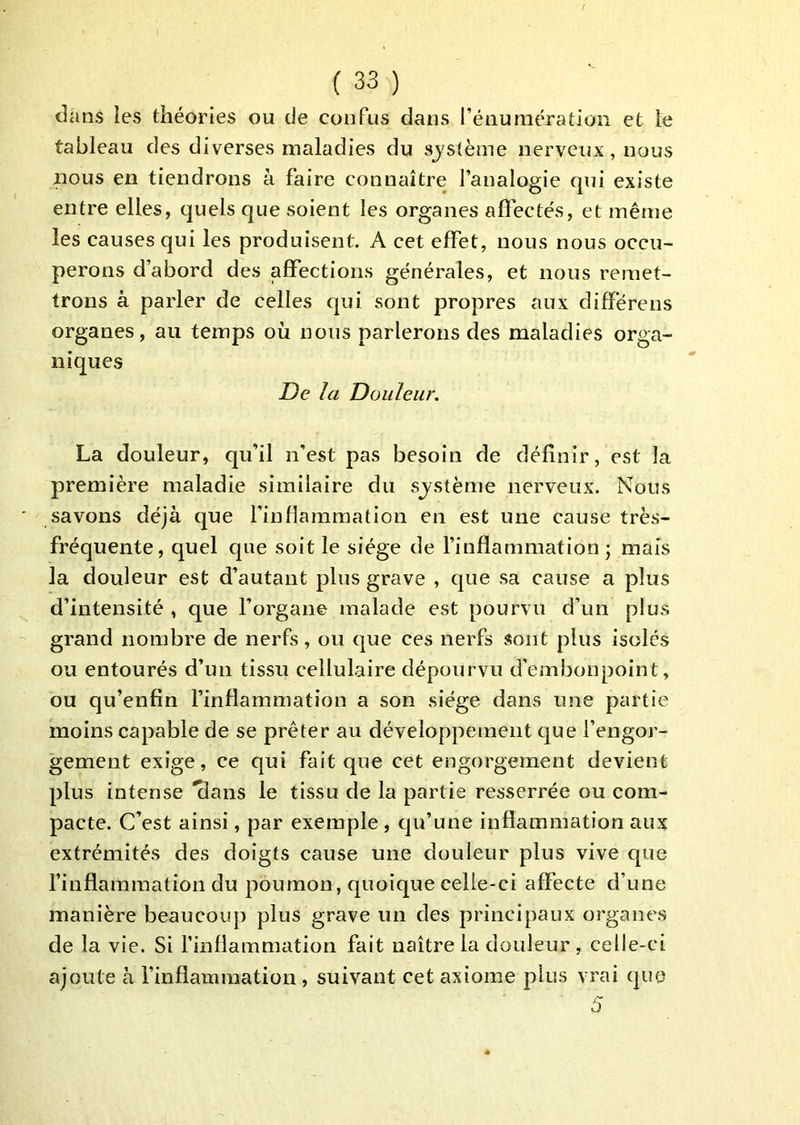dans les théories ou de confus dans l’énumération et le tableau des diverses maladies du système nerveux, nous nous en tiendrons à faire connaître l’analogie qui existe entre elles, quels que soient les organes affectés, et même les causes qui les produisent. A cet effet, nous nous occu- perons d’abord des affections générales, et nous remet- trons à parler de celles qui sont propres aux différens organes, au temps où nous parlerons des maladies orga- niques De la Douleur. La douleur, qu’il n’est pas besoin de définir, est la première maladie similaire du système nerveux. Nous savons déjà que l’inflammation en est une cause très- fréquente, quel que soit le siège de l’inflammation \ mais la douleur est d’autant plus grave , que sa cause a plus d’intensité , que l’organe malade est pourvu d’un plus grand nombre de nerfs, ou que ces nerfs sont plus isolés ou entourés d’un tissu cellulaire dépourvu d’einbonpoint, ou qu’enfin l’inflammation a son siège dans une partie moins capable de se prêter au développement que l’engor- gement exige, ce qui fait que cet engorgement devient plus intense 'flans le tissu de la partie resserrée ou com- pacte. C’est ainsi, par exemple, qu’une inflammation aux extrémités des doigts cause une douleur plus vive que finflainmation du poumon, quoique celle-ci affecte d’une manière beaucouj) plus grave un des principaux organes de la vie. Si finfiammation fait naître la douleur , celle-ci ajoute à finfiammation, suivant cet axiome plus vrai que 5