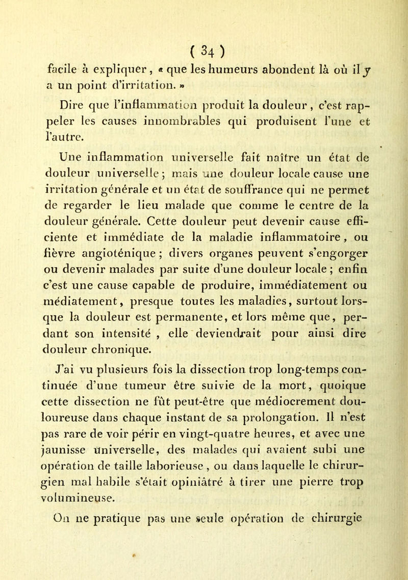 facile à expliquer, « que les humeurs abondent là où il y a un point d’irritation. » Dire que l’inflammation produit la douleur , c’est rap- peler les causes innombrables qui produisent l’une et l’autre. Une inflammation universelle fait naître un état de douleur universelle; mais une douleur locale cause une irritation générale et un état de souffrance qui ne permet de regarder le lieu malade que comme le centre de la douleur générale. Cette douleur peut devenir cause effi- ciente et immédiate de la maladie inflammatoire, ou fièvre angîoténique ; divers organes peuvent .s’engorger ou devenir malades par suite d’une douleur locale ; enfin c’est une cause capable de produire, immédiatement ou médiatement, presque toutes les maladies, surtout lors- que la douleur est permanente, et lors même que, per- dant son intensité , elle deviendrait pour ainsi dire douleur chronique. J’ai vu plusieurs fois la dissection trop long-temps con- tinuée d’une tumeur être suivie de la mort, quoique cette dissection ne fût peut-être que médiocrement dou- loureuse dans chaque instant de sa prolongation. Il n’est pas rare de voir périr en vingt-quatre heures, et avec une jaunisse Universelle, des malades qui avaient subi une opération de taille laborieuse , ou dans laquelle le chirur- gien mal habile s’était opiniâtré à tirer une pierre trop volumineuse. On ne pratique pas une seule opération de chirurgie