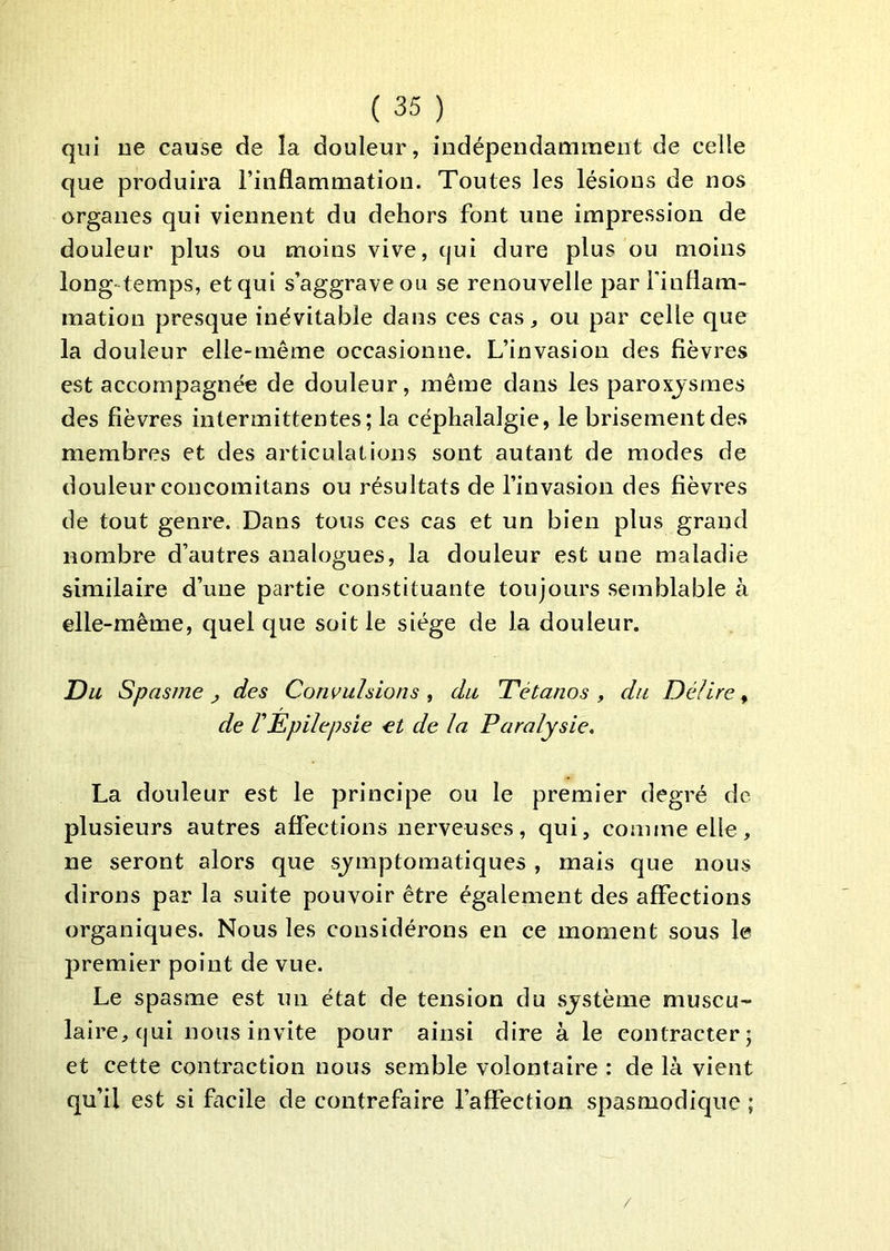 qui De cause de la douleur, indépendamment de celle que produira l’inflammation. Toutes les lésions de nos organes qui viennent du dehors font une impression de douleur plus ou moins vive, cjui dure plus ou moins long-temps, et qui s’aggrave ou se renouvelle par finflara- mation presque inévitable dans ces cas, ou par celle que la douleur elle-même occasionne. L’invasion des fièvres est accompagnée de douleur, même dans les paroxjsrnes des fièvres intermittentes; la céphalalgie, le brisement des membres et des articulations sont autant de modes de douleur concomitans ou résultats de l’invasion des fièvres de tout genre. Dans tous ces cas et un bien plus grand nombre d’autres analogues, la douleur est une maladie similaire d’une partie constituante toujours semblable à elle-même, quel que soit le siège de la douleur. Du Spasme ^ des Convulsions , du Tétanos , du Délire, de rEpilepsie et de la Paralysie, La douleur est le principe ou le premier degré de plusieurs autres affections nerveuses, qui, comme elle, ne seront alors que sjmptomatiques , mais que nous dirons par la suite pouvoir être également des affections organiques. Nous les considérons en ce moment sous le premier point de vue. Le spasme est un état de tension du sjstème muscu- laire, qui nous invite pour ainsi dire à le contracter; et cette contraction nous semble volontaire : de là vient qu’il est si facile de contrefaire l’affection spasmodique ; /
