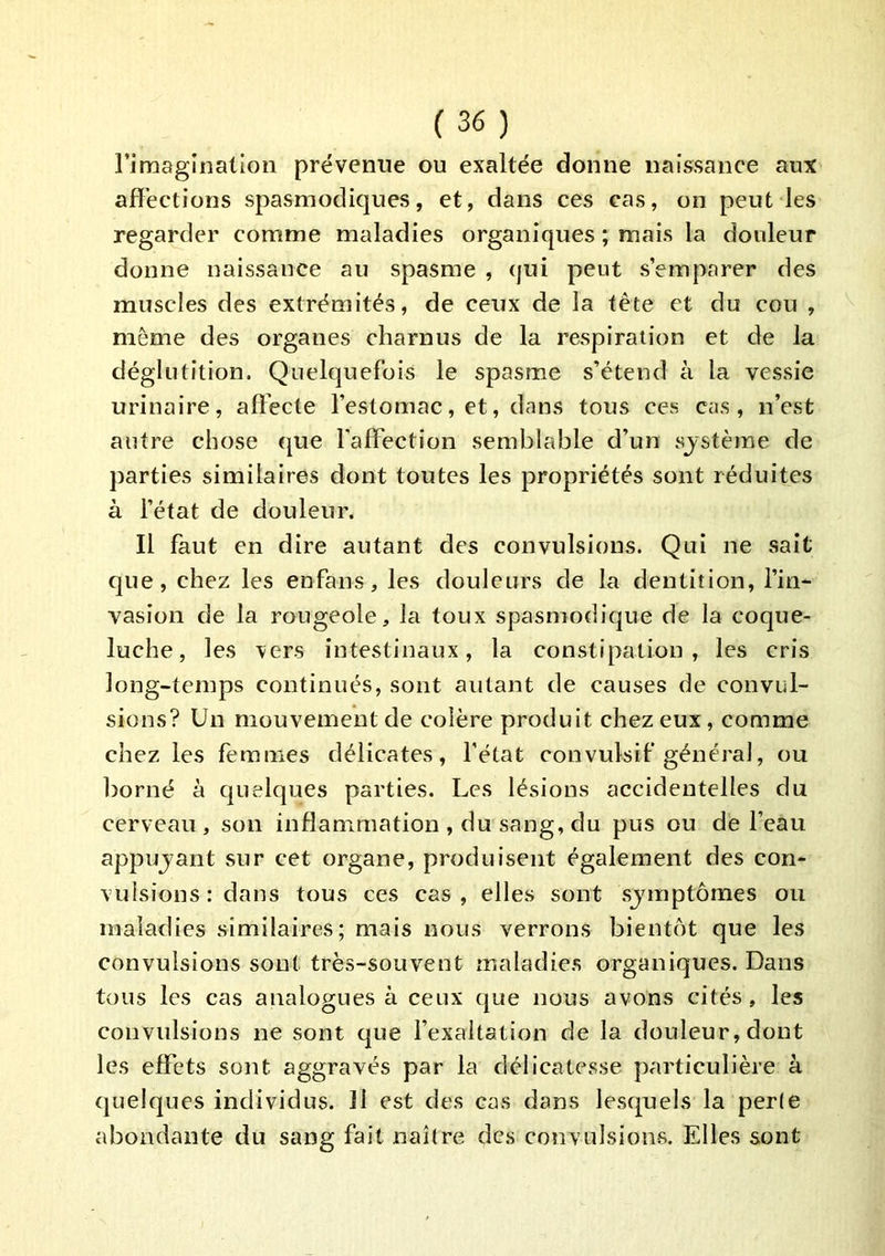 rimaginalion prévenue ou exaltée donne naissance aux affections spasmodiques, et, dans ces cas, on peut les regarder comme maladies organiques ; mais la douleur donne naissance au spasme , (jui peut s’emparer des muscles des extrémités, de ceux de la tête et du cou , même des organes charnus de la respiration et de la déglutition. Quelquefois le spasme s’étend à la vessie urinaire, affecte l’estomac, et, dans tous ces cas, n’est autre chose que l'affection semblable d’un sjstème de parties similaires dont toutes les propriétés sont réduites à l’état de douleur. Il faut en dire autant des convulsions. Qui ne sait que, chez les enfans, les douleurs de la dentition, l’in- vasion de la rougeole, la toux spasmodique de la coque- luche, les \ers intestinaux, la constipation, les cris long-temps continués, sont autant de causes de convul- sions? Un mouvement de colère produit chez eux, comme chez les femmes délicates, l’état convulsif général, ou borné à quelques parties. Les lésions accidentelles du cerveau, son inflammation , du sang, du pus ou de l’eau appujant sur cet organe, produisent également des con- vulsions : dans tous ces cas , elles sont sjmptômes ou maladies similaires; mais nous verrons bientôt que les convulsions sont très-souvent maladies organiques. Dans tous les cas analogues à ceux cjue nous avons cités , les convulsions ne sont que l’exaltation de la douleur, dont les effets sont aggravés par la délicatesse particulière à quelques individus. Il est des cas dans lesquels la perle abondante du sang fait naître des convulsions. Elles sont