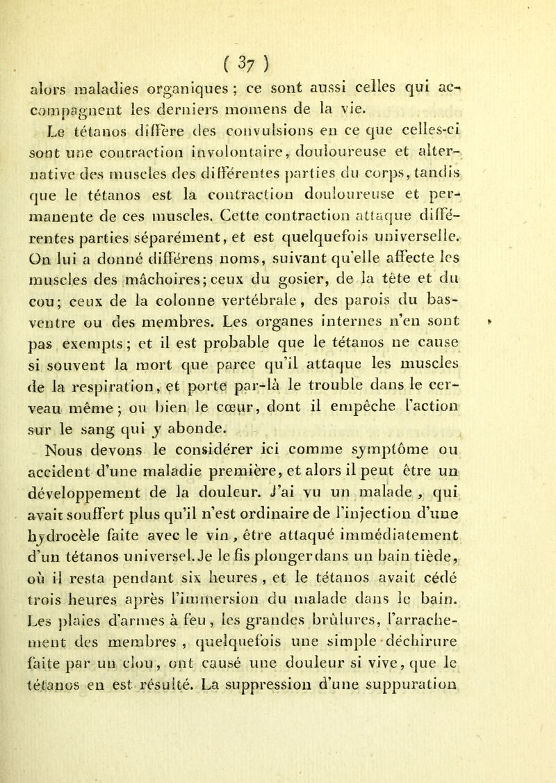alors maladies organiques ; ce sont aussi celles qui ac- compagnent les derniers moinens de la vie. Le tétanos dîlïere des convulsions en ce que celles-ci sont une contraction involontaire, douloureuse et alter- native des muscles des différentes parties du corps, tandis que le tétanos est la contraction douloureuse et per- manente de ces muscles. Cette contraction attaque diffé- rentes parties séparément, et est quelquefois universelle, ün lui a donné différens noms, suivant qu’elle affecte les muscles des mâchoires; ceux du gosier, de la tête et du cou; ceux de la colonne vertébrale, des parois du bas- ventre ou des membres. Les organes internes n’en sont pas exempts ; et il est probable que le tétanos ne cause si souvent la mort que parce qu’il attaque les muscles de la respiration, et porte par-là le trouble dans le cer- veau même; ou bien le cœur, dont il empêche faction sur le sang qui y abonde. Nous devons le considérer ici comme sjinptôme ou accident d’une maladie première, et alors il peut être un développement de la douleur. J’ai vu un malade , qui avait souffert plus qu’il n’est ordinaire de l’injection d’une hjdrocèle faite avec le vin, être attaqué immédiatement d’un tétanos universel. Je le fis plongerdans un bain tiède, où il resta pendant six heures , et le tétanos avait cédé trois heures après fimmersion du malade dans le bain. Les ])îaies d’armes à feu, les grandes brùlui’es, l’arrache- ment des membres, quelquefois une simple déchirure faite par un clou, ont causé une douleur si vive, que le tétanos en est résulté. La suppression d’une suppuration