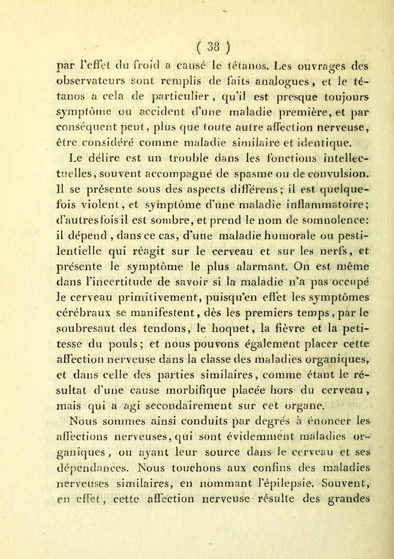 par l’efFel du froid a causé le téiaiios. Les ouvrages des observateurs sont remplis de faits analogues, et le té- tanos a cela de particulier , qu’il est presque toujours sjmptôme ou accident d’une maladie première, et par conséquent peut, plus que toute autre affection nerveuse, être considéré comme maladie similaire et identique. Le délire est un trouble dans les fonctions intellec- tuelles, souvent accompagné de spasme ou de convulsion. Il se présente sous des aspects différens; il est quelque- fois violent, et symptôme d’une maladie inflammatoire; d’autres fois il est sombre, et prend le nom de somnolence: il dépend , dans ce cas, d’une maladie humorale ou pesti- lentielle qui réagit sur le cerveau et sur les nerfs, et présente le sj^mptôme le plus alarmant. On est même dans fincertitude de savoir si la maladie n’a pas occupé le cerveau primitivement, puisqu’on effet les symptômes cérébraux se manifestent, dès les premiers temps, par le soubresaut des tendons, le hoquet, la fièvre et la peti- tesse du pouls; et nous pouvons également placer cette affection nerveuse dans la classe des maladies organiques, et dans celle des parties similaires, comme étant le ré- sultat d’une cause morbifique placée hors du cerveau , mais qui a agi secondairement sur cet organe. Nous sommes ainsi conduits par degrés à énoncer les affections nerveuses, qui sont évidemment maladies or- ganiques, ou ajant leur source dans le cerveau et ses dépendances. Nous touchons aux confins des maladies nerveuses similaires, en nommant l’épilepsie. Souvent, en effet, cette affection nerveuse résulte des grandes