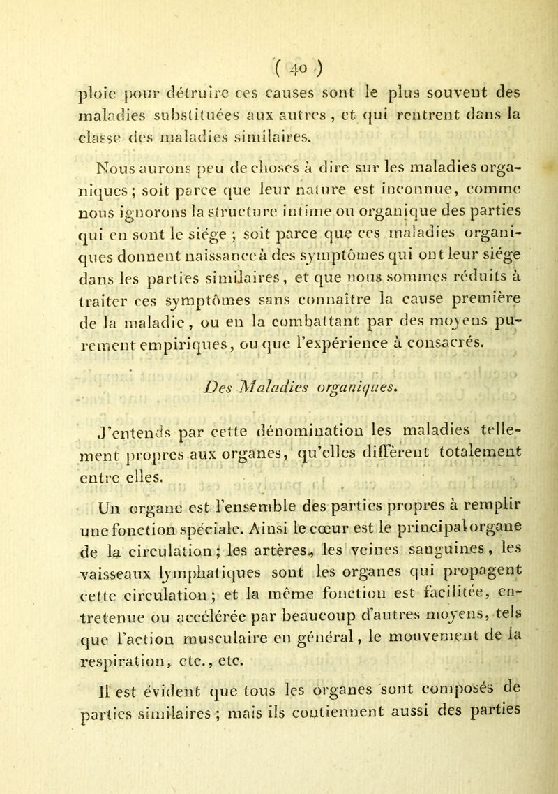 ploie pour détruire ces causes sont le plus souvent des maladies substituées aux autres , et ejui rentrent dans la classe des maladies similaires. Nous aurons peu de choses à dire sur les maladies orga- niques ; soit parce c[ue leur nature est inconnue, comme nous ignorons la structure intime ou organique des parties qui en sont le siège ; soit parce que ces maladies organi- ques donnent naissance à des symptômes qui ont leur siège dans les parties similaires, et que uous sommes réduits à traiter ces symptômes sans connaître la cause première de la maladie, ou en la combattant par des mojens pu- rement empiriques, ou que l’expérience à consacrés. Des Maladies organiques. J’entends par cette dénomination les maladies telle- ment propres aux organes, qu’elles diffèrent totalement entre elles. Un organe est l’ensemble des parties propres à remplir une fonction spéciale. Ainsi le cœur est le principalorgane de la circulation; les artères., les veines sanguines, les vaisseaux lymphatiques sont les organes qui propagent cette circulation; et la même fonction est facilitée, en- tretenue ou accélérée par beaucoup d’autres moyens, tels que faction musculaire en général, le mouvement de la respiration, etc., etc. Il est évident que tous les organes sont composés de parties similaires ; mais ils contiennent aussi des parties