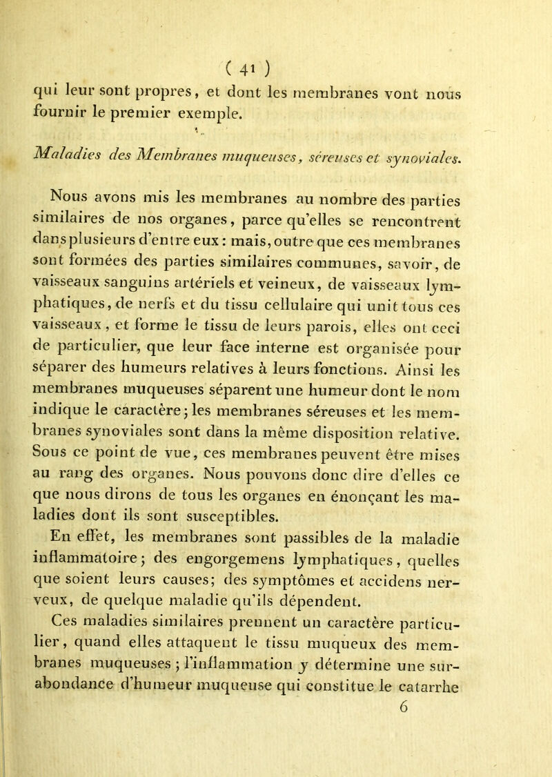nous qui leur sont propres, et dont les membranes vont fournir le premier exemple. Maladies des Membranes muqueuses, séreuses et synoviales. Nous avons mis les membranes au nombre des parties similaires de nos organes, parce quelles se rencontrent dans plusieurs d’entre eux : mais, outre que ces membranes sont formées des parties similaires communes, savoir, de vaisseaux sanguins artériels et veineux, de vaisseaux lym- phatiques, de nerfs et du tissu cellulaire qui unit tous ces vaisseaux, et forme le tissu de leurs parois, elles ont ceci de particulier, que leur face interne est organisée pour séparer des humeurs relatives à leurs fonctions. Ainsi les membranes muqueuses séparent une humeur dont le nom indique le caractère ; les membranes séreuses et les mem- branes synoviales sont dans la même disposition relative. Sous ce point de vue, ces membranes peuvent être mises au rang des organes. Nous pouvons donc dire d’elles ce que nous dirons de tous les organes en énonçant les ma- ladies dont iis sont susceptibles. En effet, les membranes sont passibles de la maladie inflammatoire J des engorgemens lymphatiques, quelles que soient leurs causes; des symptômes et accidens ner- veux, de quelque maladie qu’ils dépendent. Ces maladies similaires prennent un caractère particu- lier, quand elles attaquent le tissu muqueux des mem- branes muqueuses ; l’inflammation y détermine une sur- abondance d’humeur muqueuse qui constitue le catarrhe 6