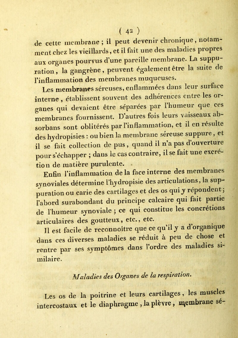 ( ) d€ cette membrane; il peut devenir chronique, notam- ment chez les vieillards, et il fait une des maladies propres aux organes pourvus d’une pareille membrane, La suppu- ration, la gangrène, peuvent également être la suite de l’inflammation des membranes muqueuses. Les membranes séreuses, enflammées dans leur surface interne , établissent souvent des adhérences entre les or- ganes qui devaient être séparées par l’humeur que ces membranes fournissent. D’autres fois leurs vaisseaux ab- sorbans sont oblitérés par l’inflammation, et il en résulte des hydropisies : ou bien la membrane séreuse suppure, et il se fait collection de pus , quand il n’a pas d’ouverture pour s’échapper ; dans le cas contraire, il se fait une excré- tion de matière purulente. Enfin l’inflammation delà face interne des membranes sjnoviales détermine l’hjdropisie des articulations, la sup- puration ou carie des cartilages et des os qui j répondent; l’abord surabondant du principe calcaire qui fait partie de l’humeur synoviale ; ce qui constitue les concrétions articulaires des goutteux, etc., etc. Il est facile de reconnoître que ce qu’il j a d organique dans ces diverses maladies se réduit à peu de chose et rentre par ses symptômes dans l’ordre des maladies si- milaire. Maladies des Organes de la respiration. Les os de la poitrine et leurs cartilages, les muscles intercostaux et le diaphragme , la plèvre, membrane sé-