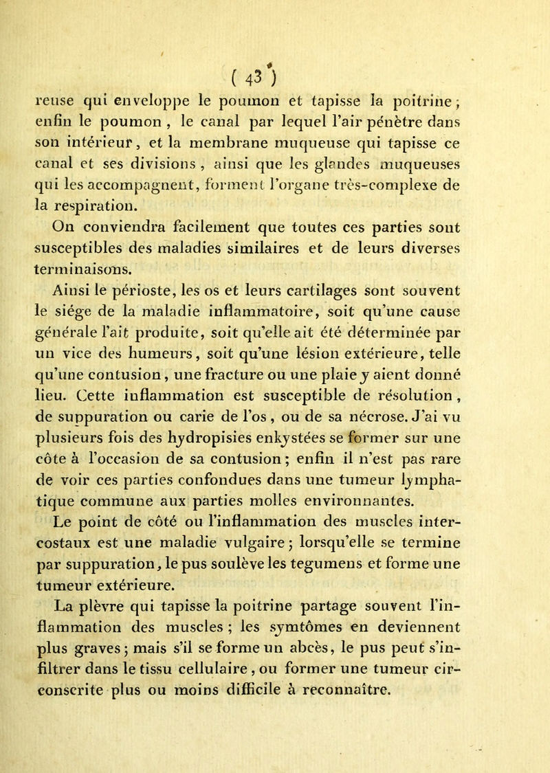 relise qui enveloppe le poumon et tapisse la poitrine j enfin le poumon , le canal par lequel l’air pénètre dans son intérieur, et la membrane muqueuse qui tapisse ce canal et ses divisions , ainsi que les glandes muqueuses qui les accompagnent, forment l’organe très-complexe de la respiration. On conviendra facilement que toutes ces parties sont susceptibles des maladies similaires et de leurs diverses terminaisons. Ainsi le périoste, les os et leurs cartilages sont souvent le siège de la maladie inflammatoire, soit qu’une cause générale l’ait produite, soit qu’elle ait été déterminée par un vice des humeurs, soit qu’une lésion extérieure, telle qu’une contusion, une fracture ou une plaie j aient donné lieu. Cette inflammation est susceptible de résolution, de suppuration ou carie de l’os , ou de sa nécrose. J’ai vu plusieurs fois des hjdropisies enkjstées se former sur une côte à l’occasion de sa contusion ; enfin il n’est pas rare de voir ces parties confondues dans une tumeur Ij'inpha- tique commune aux parties molles environnantes. Le point de côté ou l’inflammation des muscles inter- costaux est une maladie vulgaire j lorsqu’elle .se termine par suppuration, le pus soulève les tegumens et forme une tumeur extérieure. La plèvre qui tapisse la poitrine partage souvent l’in- flammation des muscles ; les sjmtômes en deviennent plus graves; mais s’il se forme un abcès, le pus peut s’in- filtrer dans le tissu cellulaire , ou former une tumeur cir- conscrite plus ou moins difficile à reconnaître.