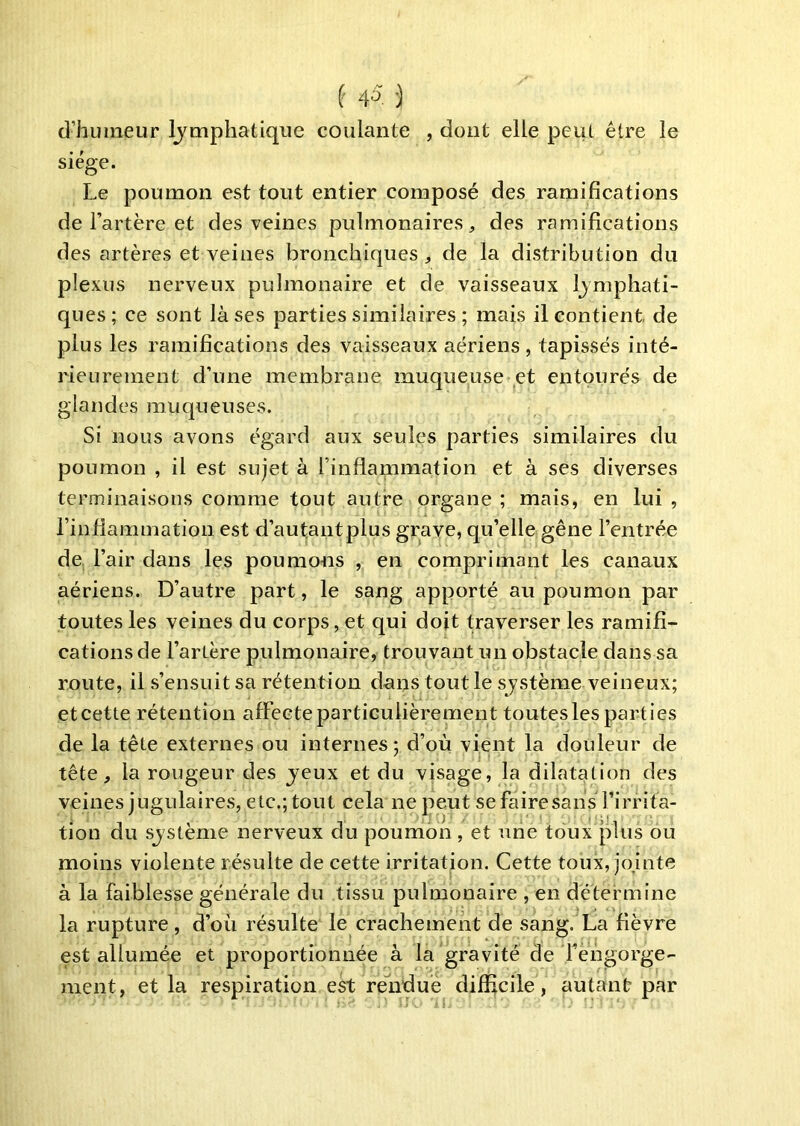 d’humeur lymphatique coulante , dont elle peut être le siège. Le poumon est tout entier composé des ramifications de l’artère et des veines pulmonaires, des ramifications des artères et veines bronchiques , de la distribution du plexus nerveux pulmonaire et de vaisseaux lymphati- ques; ce sont là ses parties similaires ; mais il contient de plus les ramifications des vaisseaux aériens , tapissés inté- rieurement d’une membrane muqueuse et entourés de glandes muqueuses. Si nous avons égard aux seules parties similaires du poumon , il est sujet à l’inflammation et à ses diverses terminaisons comme tout autre organe ; mais, en lui , l’inflammation est d’au^ntplus grave, qu’elle gêne l’entrée de, l’air dans les poumons , en comprimant les canaux aériens. D’autre part, le sang apporté au poumon par toutes les veines du corps, et qui dojt traverser les ramifi- cations de l’artère pulmonaire, trouvant un obstacle dans sa route, il s’ensuit sa rétention dans tout le système veineux; etcette rétention affecte particulièrement toutesles parties de la tête externes ou internes; d’où vient la douleur de tête, la rougeur des jeux et du visage, la dilatation des veines jugulaires, etc.; tout cela ne peut se faire sans l’irrita- tion du sjstème nerveux du poumon, et une toux plus ou moins violente résulte de cette irritation. Cette toux, jojnte à la faiblesse générale du tissu pulmonaire , en détermine la rupture , d’où résulte le crachement de sang. La fièvre est allumée et proportionnée à la gravité de fengorge- ment, et la respiration est reliduè difficile, autant par