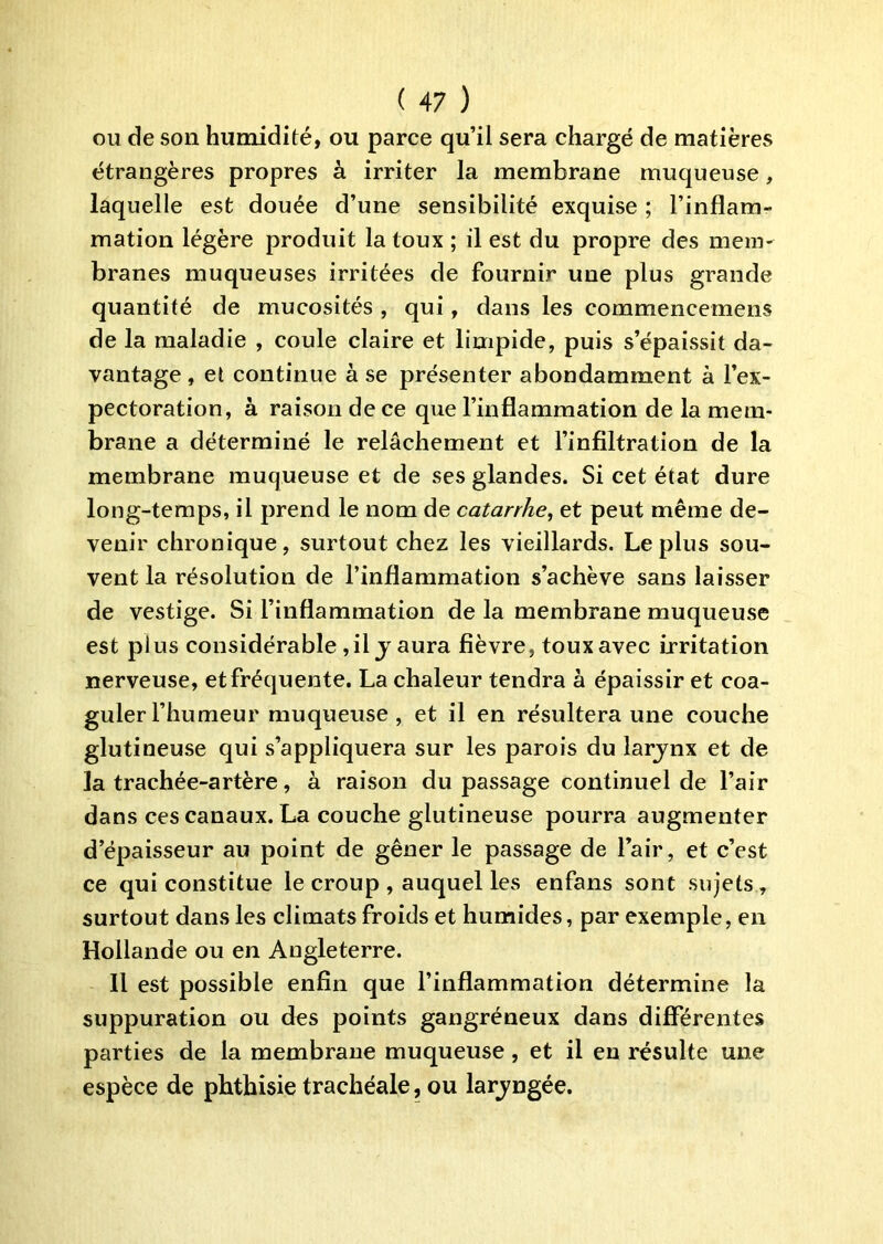 OU de son humidité, ou parce qu’il sera chargé de matières étrangères propres à irriter la membrane muqueuse, laquelle est douée d’une sensibilité exquise ; l’inflam- mation légère produit la toux ; il est du propre des mem- branes muqueuses irritées de fournir une plus grande quantité de mucosités , qui, dans les commencemens de la maladie , coule claire et limpide, puis s’épaissit da- vantage , et continue à se présenter abondamment à l’ex- pectoration, à raison de ce que l’inflammation de la mem- brane a déterminé le relâchement et l’infiltration de la membrane muqueuse et de ses glandes. Si cet état dure long-temps, il prend le nom de catarrhe, et peut même de- venir chronique, surtout chez les vieillards. Le plus sou- vent la résolution de l’inflammation s’achève sans laisser de vestige. Si l’inflammation de la membrane muqueuse est plus considérable, il j aura fièvre, toux avec irritation nerveuse, et fréquente. La chaleur tendra à épaissir et coa- guler l’humeur muqueuse, et il en résultera une couche glutineuse qui s’appliquera sur les parois du larjnx et de la trachée-artère, à raison du passage continuel de l’air dans ces canaux. La couche glutineuse pourra augmenter d’épaisseur au point de gêner le passage de l’air, et c’est ce qui constitue le croup , auquel les enfans sont sujets, surtout dans les climats froids et humides, par exemple, en Hollande ou en Angleterre. Il est possible enfin que l’inflammation détermine la suppuration ou des points gangréneux dans differentes parties de la membrane muqueuse, et il en résulte une espèce de phthisie trachéale, ou larjngée.