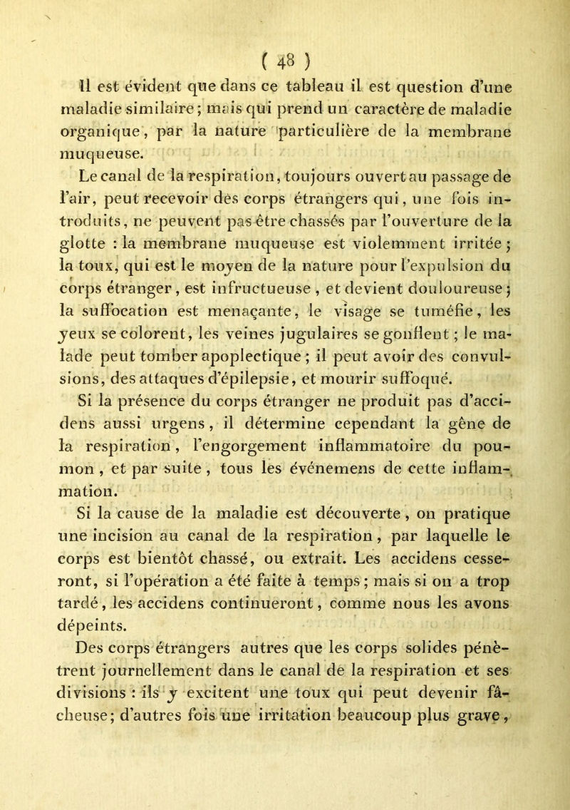 Il est évident que dans ce tableau il est question d’une maladie similaire; mais qui prend un caractère de maladie organique, par la nature 'particulière de la membrane muqueuse. Le canal de la respiration, toujours ouvert au passage de l’air, peut recevoir dès corps étrangers qui, une fois in- troduits, ne peuvent pasètre chassé-s par l’ouverture de la glotte : la membrane muqueuse est violemment irritée ; la toux, qui est le moven de la nature pour l’expulsion du corps étranger , est infructueuse , et devient douloureuse 5 la suffocation est menaçante, le visage se tuméfie, les jeux se colorent, les veines jugulaires se gonflent ; le ma- lade peut tomber apoplectique ; il peut avoir des convul- sions, des attaques d’épilepsie, et mourir suffoqué. Si la présence du corps étranger ne produit pas d’acci- dens aussi urgens, il détermine cependant la gêne de la respiration, l’engorgement inflammatoire du pou- mon , et par suite, tous les événemens de cette inflam- mation. Si la cause de la maladie est découverte, on pratique une incision au canal de la respiration, par laquelle le corps est bientôt chassé, ou extrait. Les accidens cesse- ront, si l’opération a été faite à temps ; mais si on a trop tardé, les accidens continueront, comme nous les avons dépeints. Des corps étrangers autres que les corps solides pénè- trent journellement dans le canal de la respiration et ses divisions : ils J excitent une toux qui peut devenir fâ- cheuse ; d’autres fois une irritation beaucoup plus grave,